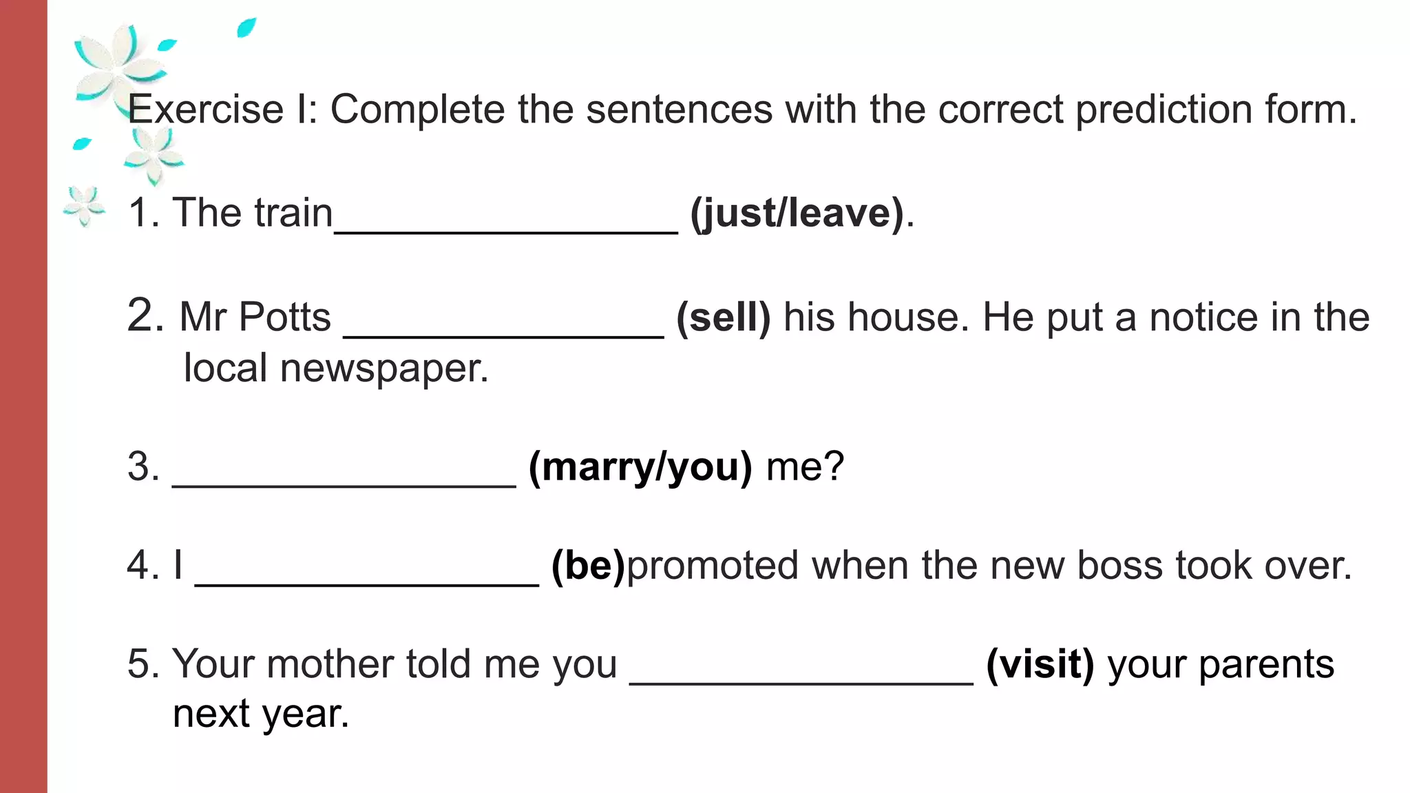 Exercise I: Complete the sentences with the correct prediction form.
1. The train_______________ (just/leave).
2. Mr Potts ______________ (sell) his house. He put a notice in the
local newspaper.
3. _______________ (marry/you) me?
4. I _______________ (be)promoted when the new boss took over.
5. Your mother told me you _______________ (visit) your parents
next year.
 