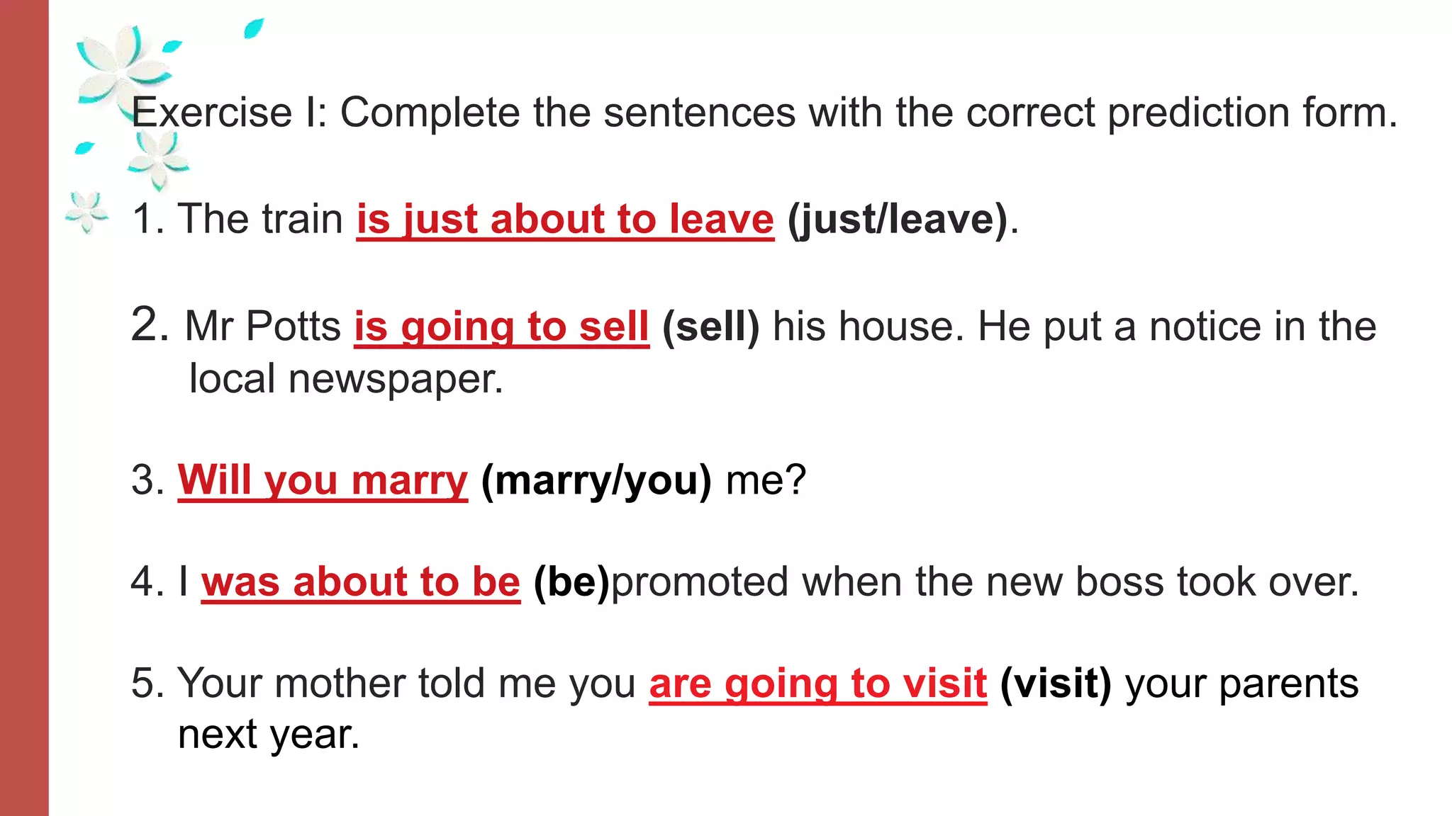 Exercise I: Complete the sentences with the correct prediction form.
1. The train is just about to leave (just/leave).
2. Mr Potts is going to sell (sell) his house. He put a notice in the
local newspaper.
3. Will you marry (marry/you) me?
4. I was about to be (be)promoted when the new boss took over.
5. Your mother told me you are going to visit (visit) your parents
next year.
 
