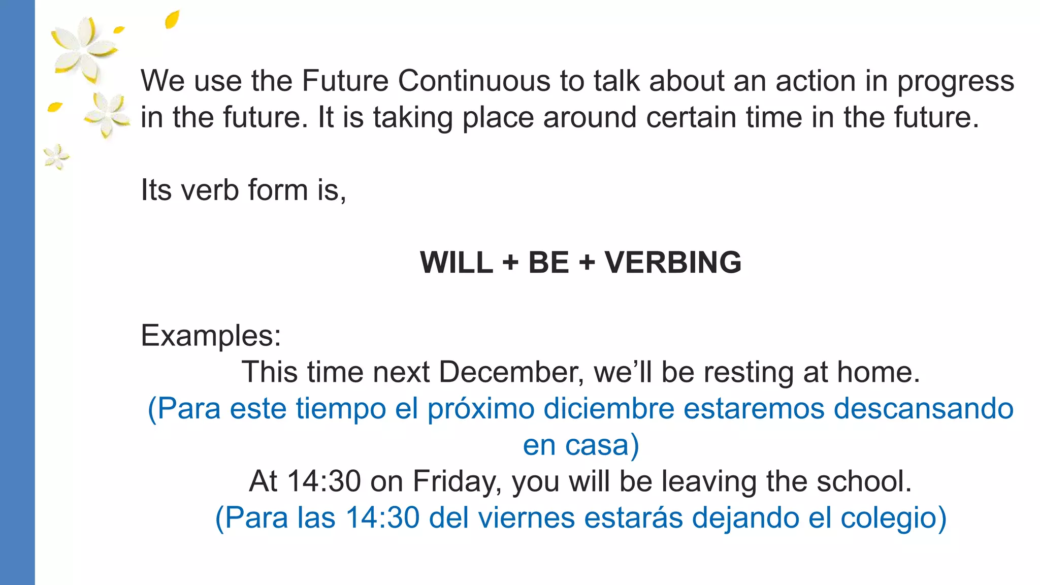 We use the Future Continuous to talk about an action in progress
in the future. It is taking place around certain time in the future.
Its verb form is,
WILL + BE + VERBING
Examples:
This time next December, we’ll be resting at home.
(Para este tiempo el próximo diciembre estaremos descansando
en casa)
At 14:30 on Friday, you will be leaving the school.
(Para las 14:30 del viernes estarás dejando el colegio)
 