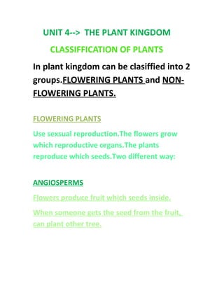 UNIT 4--> THE PLANT KINGDOM
CLASSIFFICATION OF PLANTS
In plant kingdom can be clasiffied into 2
groups.FLOWERING PLANTS and NON-
FLOWERING PLANTS.
FLOWERING PLANTS
Use sexsual reproduction.The flowers grow
which reproductive organs.The plants
reproduce which seeds.Two different way:
ANGIOSPERMS
Flowers produce fruit which seeds inside.
When someone gets the seed from the fruit,
can plant other tree.
 