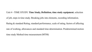 Unit 4 - TIME STUDY: Time Study, Definition, time study equipment, selection
of job, steps in time study. Breaking jobs into elements, recording information.
Rating & standard Rating, standard performance, scale of rating, factors of affecting
rate of working, allowances and standard time determination. Predetermined motion
time study Method time measurement (MTM)
 