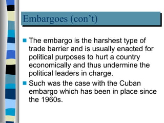 Embargoes (con’t) The embargo is the harshest type of trade barrier and is usually enacted for political purposes to hurt a country economically and thus undermine the political leaders in charge.  Such was the case with the Cuban embargo which has been in place since the 1960s.  