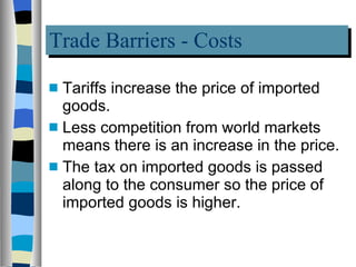 Trade Barriers - Costs Tariffs increase the price of imported goods.  Less competition from world markets means there is an increase in the price. The tax on imported goods is passed along to the consumer so the price of imported goods is higher. 
