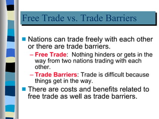 Free Trade vs. Trade Barriers Nations can trade freely with each other or there are trade barriers. Free Trade :  Nothing hinders or gets in the way from two nations trading with each other. Trade Barriers : Trade is difficult because things get in the way. There are costs and benefits related to free trade as well as trade barriers. 