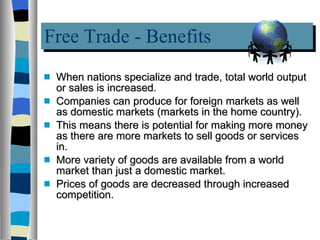 Free Trade - Benefits When nations specialize and trade, total world output or sales is increased.  Companies can produce for foreign markets as well as domestic markets (markets in the home country).  This means there is potential for making more money as there are more markets to sell goods or services in. More variety of goods are available from a world market than just a domestic market. Prices of goods are decreased through increased competition. 