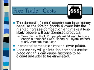 Free Trade - Costs The domestic (home) country can lose money because the foreign goods allowed into the market increase competition and make it less likely people will buy domestic products.  Example:  In the U.S., people might want to buy a foreign automobile like a Honda or Toyota instead of an American made car. Increased competition means lower prices. Less money will go into the domestic market place and this can cause factories to be closed and jobs to be eliminated.  