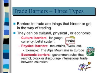 Trade Barriers – Three Types Barriers to trade are things that hinder or get in the way of trading. They can be cultural, physical , or economic. Cultural barriers :  language,  currency, belief system. Physical barriers :  mountains, rivers, etc. Example:  The Alps Mountains in Europe Economic barriers :  government rules that restrict, block or discourage international trade between countries. 
