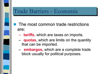 Trade Barriers - Economic The most common trade restrictions are:  tariffs , which are taxes on imports. quotas , which are limits on the quantity that can be imported. embargos,  which are a complete trade block usually for political purposes.  