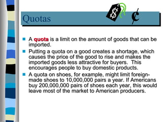 Quotas A  quota  is a limit on the amount of goods that can be imported.  Putting a quota on a good creates a shortage, which causes the price of the good to rise and makes the imported goods less attractive for buyers.  This  encourages people to buy domestic products.  A quota on shoes, for example, might limit foreign-made shoes to 10,000,000 pairs a year. If Americans buy 200,000,000 pairs of shoes each year, this would leave most of the market to American producers. 