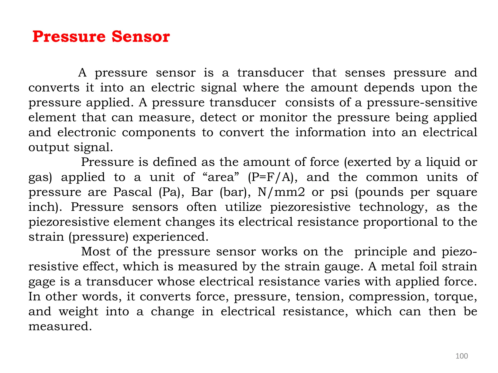 100
Pressure Sensor
A pressure sensor is a transducer that senses pressure and
converts it into an electric signal where the amount depends upon the
pressure applied. A pressure transducer consists of a pressure-sensitive
element that can measure, detect or monitor the pressure being applied
and electronic components to convert the information into an electrical
output signal.
Pressure is defined as the amount of force (exerted by a liquid or
gas) applied to a unit of “area” (P=F/A), and the common units of
pressure are Pascal (Pa), Bar (bar), N/mm2 or psi (pounds per square
inch). Pressure sensors often utilize piezoresistive technology, as the
piezoresistive element changes its electrical resistance proportional to the
strain (pressure) experienced.
Most of the pressure sensor works on the principle and piezo-
resistive effect, which is measured by the strain gauge. A metal foil strain
gage is a transducer whose electrical resistance varies with applied force.
In other words, it converts force, pressure, tension, compression, torque,
and weight into a change in electrical resistance, which can then be
measured.
 