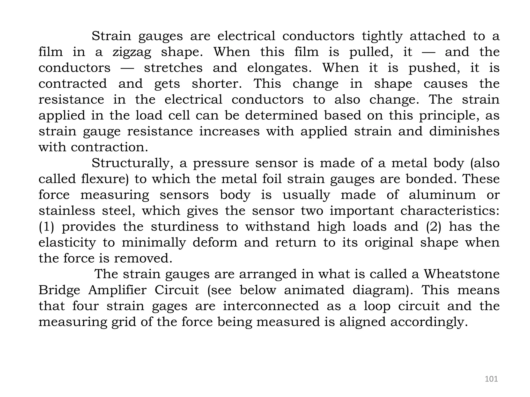 101
Strain gauges are electrical conductors tightly attached to a
film in a zigzag shape. When this film is pulled, it — and the
conductors — stretches and elongates. When it is pushed, it is
contracted and gets shorter. This change in shape causes the
resistance in the electrical conductors to also change. The strain
applied in the load cell can be determined based on this principle, as
strain gauge resistance increases with applied strain and diminishes
with contraction.
Structurally, a pressure sensor is made of a metal body (also
called flexure) to which the metal foil strain gauges are bonded. These
force measuring sensors body is usually made of aluminum or
stainless steel, which gives the sensor two important characteristics:
(1) provides the sturdiness to withstand high loads and (2) has the
elasticity to minimally deform and return to its original shape when
the force is removed.
The strain gauges are arranged in what is called a Wheatstone
Bridge Amplifier Circuit (see below animated diagram). This means
that four strain gages are interconnected as a loop circuit and the
measuring grid of the force being measured is aligned accordingly.
 