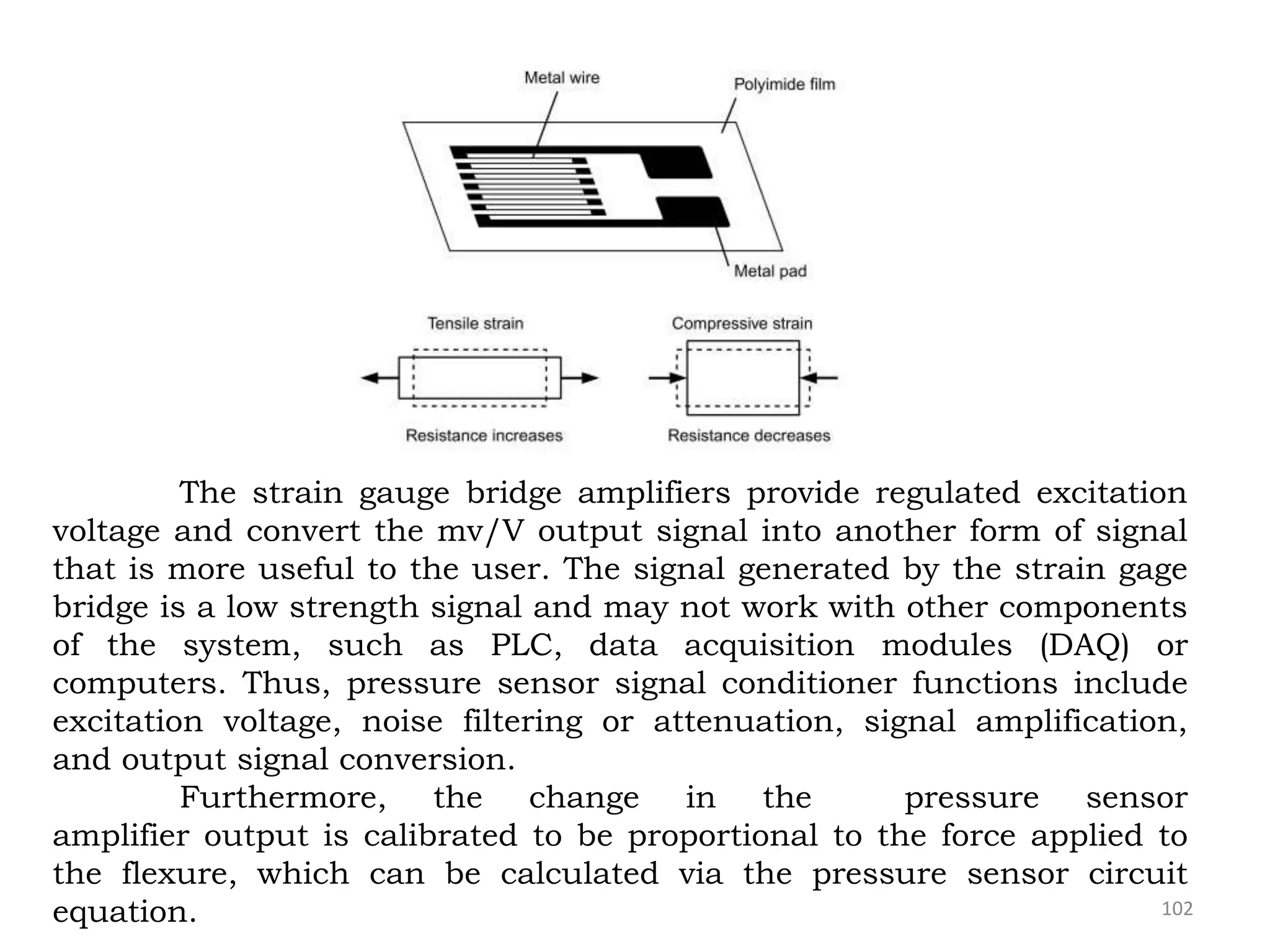 102
The strain gauge bridge amplifiers provide regulated excitation
voltage and convert the mv/V output signal into another form of signal
that is more useful to the user. The signal generated by the strain gage
bridge is a low strength signal and may not work with other components
of the system, such as PLC, data acquisition modules (DAQ) or
computers. Thus, pressure sensor signal conditioner functions include
excitation voltage, noise filtering or attenuation, signal amplification,
and output signal conversion.
Furthermore, the change in the pressure sensor
amplifier output is calibrated to be proportional to the force applied to
the flexure, which can be calculated via the pressure sensor circuit
equation.
 