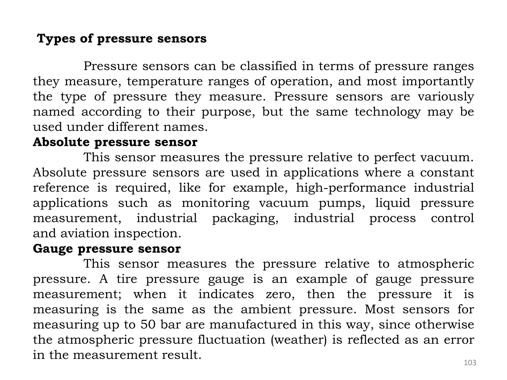 103
Types of pressure sensors
Pressure sensors can be classified in terms of pressure ranges
they measure, temperature ranges of operation, and most importantly
the type of pressure they measure. Pressure sensors are variously
named according to their purpose, but the same technology may be
used under different names.
Absolute pressure sensor
This sensor measures the pressure relative to perfect vacuum.
Absolute pressure sensors are used in applications where a constant
reference is required, like for example, high-performance industrial
applications such as monitoring vacuum pumps, liquid pressure
measurement, industrial packaging, industrial process control
and aviation inspection.
Gauge pressure sensor
This sensor measures the pressure relative to atmospheric
pressure. A tire pressure gauge is an example of gauge pressure
measurement; when it indicates zero, then the pressure it is
measuring is the same as the ambient pressure. Most sensors for
measuring up to 50 bar are manufactured in this way, since otherwise
the atmospheric pressure fluctuation (weather) is reflected as an error
in the measurement result.
 