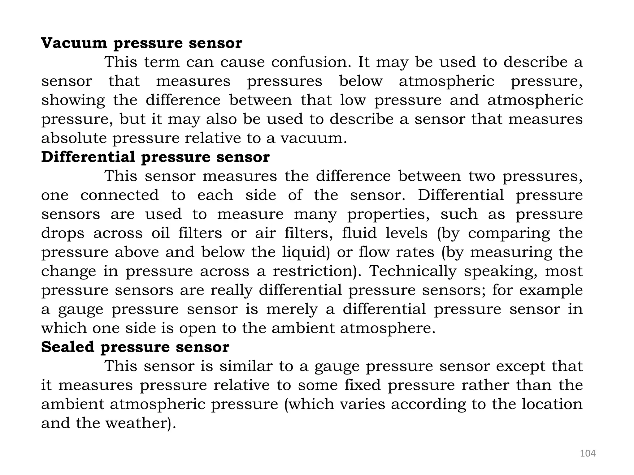 104
Vacuum pressure sensor
This term can cause confusion. It may be used to describe a
sensor that measures pressures below atmospheric pressure,
showing the difference between that low pressure and atmospheric
pressure, but it may also be used to describe a sensor that measures
absolute pressure relative to a vacuum.
Differential pressure sensor
This sensor measures the difference between two pressures,
one connected to each side of the sensor. Differential pressure
sensors are used to measure many properties, such as pressure
drops across oil filters or air filters, fluid levels (by comparing the
pressure above and below the liquid) or flow rates (by measuring the
change in pressure across a restriction). Technically speaking, most
pressure sensors are really differential pressure sensors; for example
a gauge pressure sensor is merely a differential pressure sensor in
which one side is open to the ambient atmosphere.
Sealed pressure sensor
This sensor is similar to a gauge pressure sensor except that
it measures pressure relative to some fixed pressure rather than the
ambient atmospheric pressure (which varies according to the location
and the weather).
 