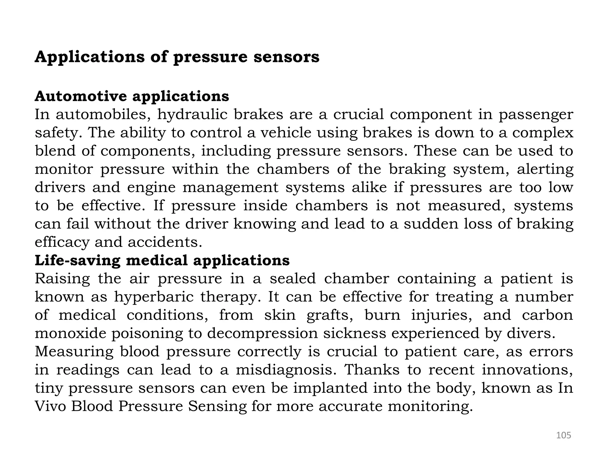 105
Applications of pressure sensors
Automotive applications
In automobiles, hydraulic brakes are a crucial component in passenger
safety. The ability to control a vehicle using brakes is down to a complex
blend of components, including pressure sensors. These can be used to
monitor pressure within the chambers of the braking system, alerting
drivers and engine management systems alike if pressures are too low
to be effective. If pressure inside chambers is not measured, systems
can fail without the driver knowing and lead to a sudden loss of braking
efficacy and accidents.
Life-saving medical applications
Raising the air pressure in a sealed chamber containing a patient is
known as hyperbaric therapy. It can be effective for treating a number
of medical conditions, from skin grafts, burn injuries, and carbon
monoxide poisoning to decompression sickness experienced by divers.
Measuring blood pressure correctly is crucial to patient care, as errors
in readings can lead to a misdiagnosis. Thanks to recent innovations,
tiny pressure sensors can even be implanted into the body, known as In
Vivo Blood Pressure Sensing for more accurate monitoring.
 
