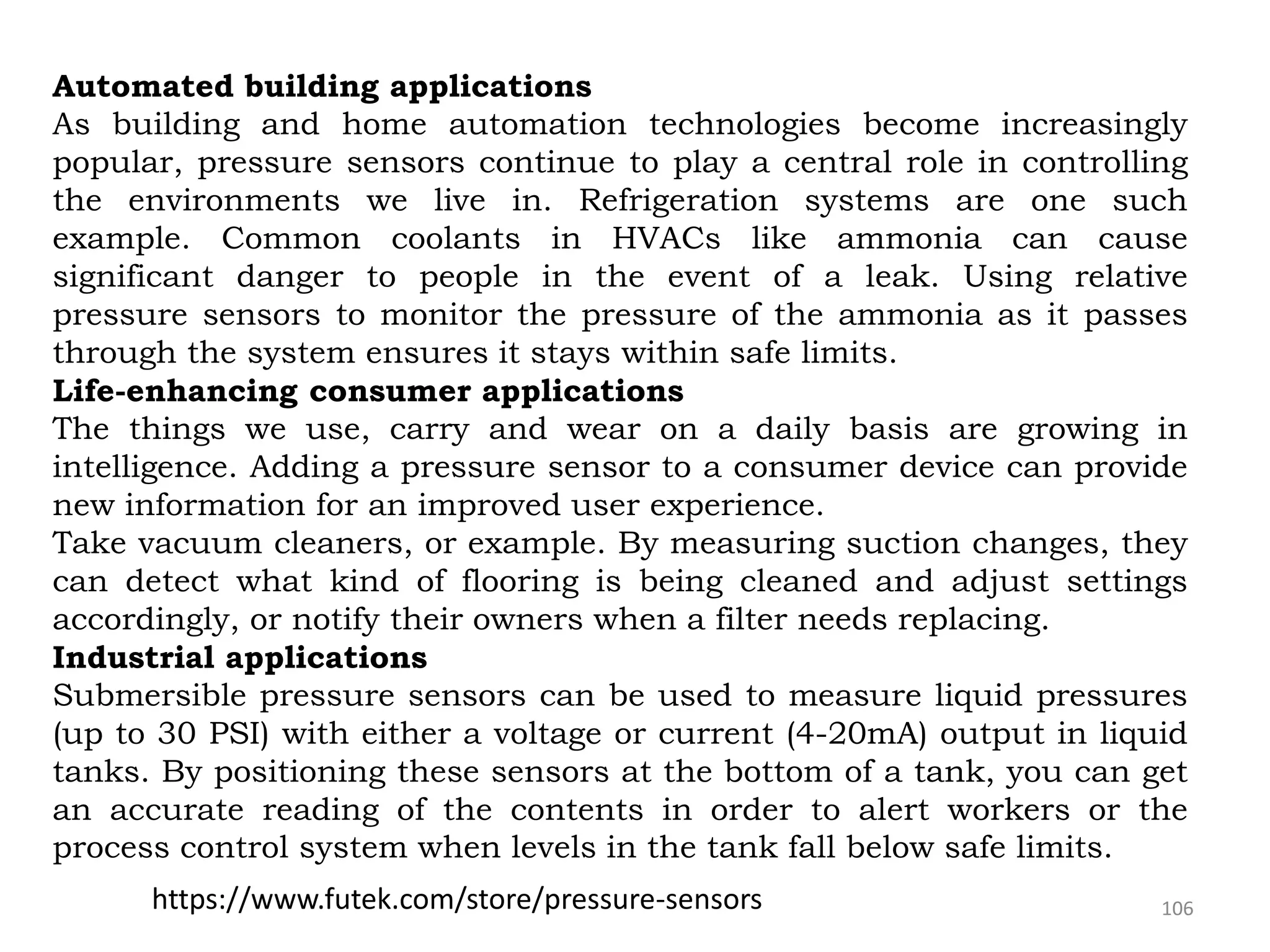 106
Automated building applications
As building and home automation technologies become increasingly
popular, pressure sensors continue to play a central role in controlling
the environments we live in. Refrigeration systems are one such
example. Common coolants in HVACs like ammonia can cause
significant danger to people in the event of a leak. Using relative
pressure sensors to monitor the pressure of the ammonia as it passes
through the system ensures it stays within safe limits.
Life-enhancing consumer applications
The things we use, carry and wear on a daily basis are growing in
intelligence. Adding a pressure sensor to a consumer device can provide
new information for an improved user experience.
Take vacuum cleaners, or example. By measuring suction changes, they
can detect what kind of flooring is being cleaned and adjust settings
accordingly, or notify their owners when a filter needs replacing.
Industrial applications
Submersible pressure sensors can be used to measure liquid pressures
(up to 30 PSI) with either a voltage or current (4-20mA) output in liquid
tanks. By positioning these sensors at the bottom of a tank, you can get
an accurate reading of the contents in order to alert workers or the
process control system when levels in the tank fall below safe limits.
https://www.futek.com/store/pressure-sensors
 