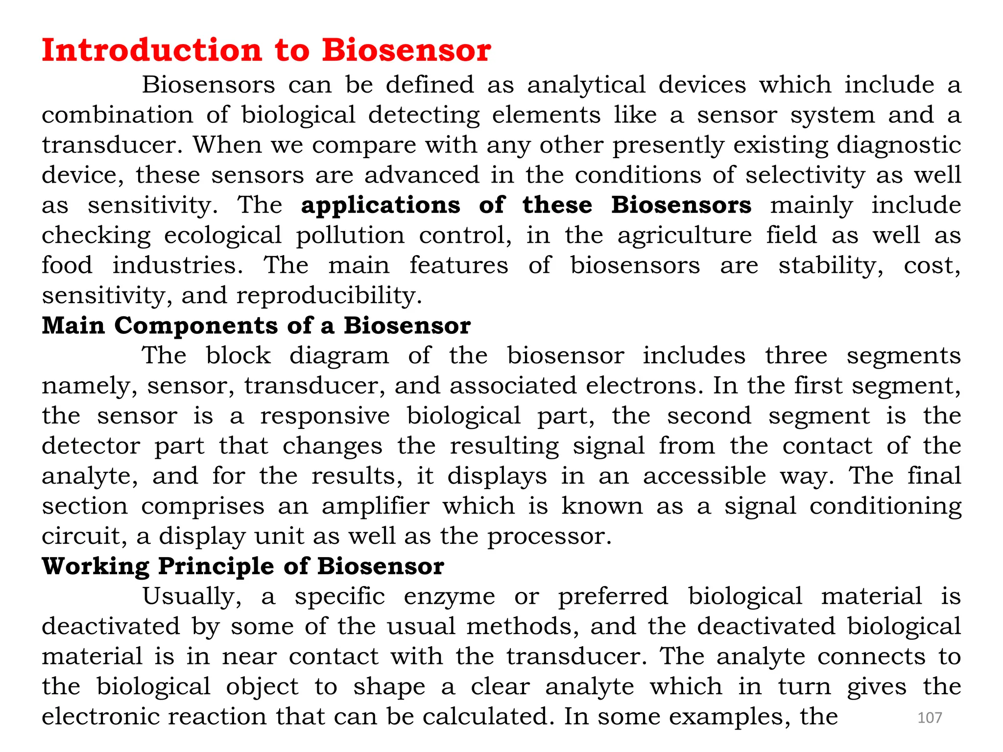 107
Introduction to Biosensor
Biosensors can be defined as analytical devices which include a
combination of biological detecting elements like a sensor system and a
transducer. When we compare with any other presently existing diagnostic
device, these sensors are advanced in the conditions of selectivity as well
as sensitivity. The applications of these Biosensors mainly include
checking ecological pollution control, in the agriculture field as well as
food industries. The main features of biosensors are stability, cost,
sensitivity, and reproducibility.
Main Components of a Biosensor
The block diagram of the biosensor includes three segments
namely, sensor, transducer, and associated electrons. In the first segment,
the sensor is a responsive biological part, the second segment is the
detector part that changes the resulting signal from the contact of the
analyte, and for the results, it displays in an accessible way. The final
section comprises an amplifier which is known as a signal conditioning
circuit, a display unit as well as the processor.
Working Principle of Biosensor
Usually, a specific enzyme or preferred biological material is
deactivated by some of the usual methods, and the deactivated biological
material is in near contact with the transducer. The analyte connects to
the biological object to shape a clear analyte which in turn gives the
electronic reaction that can be calculated. In some examples, the
 