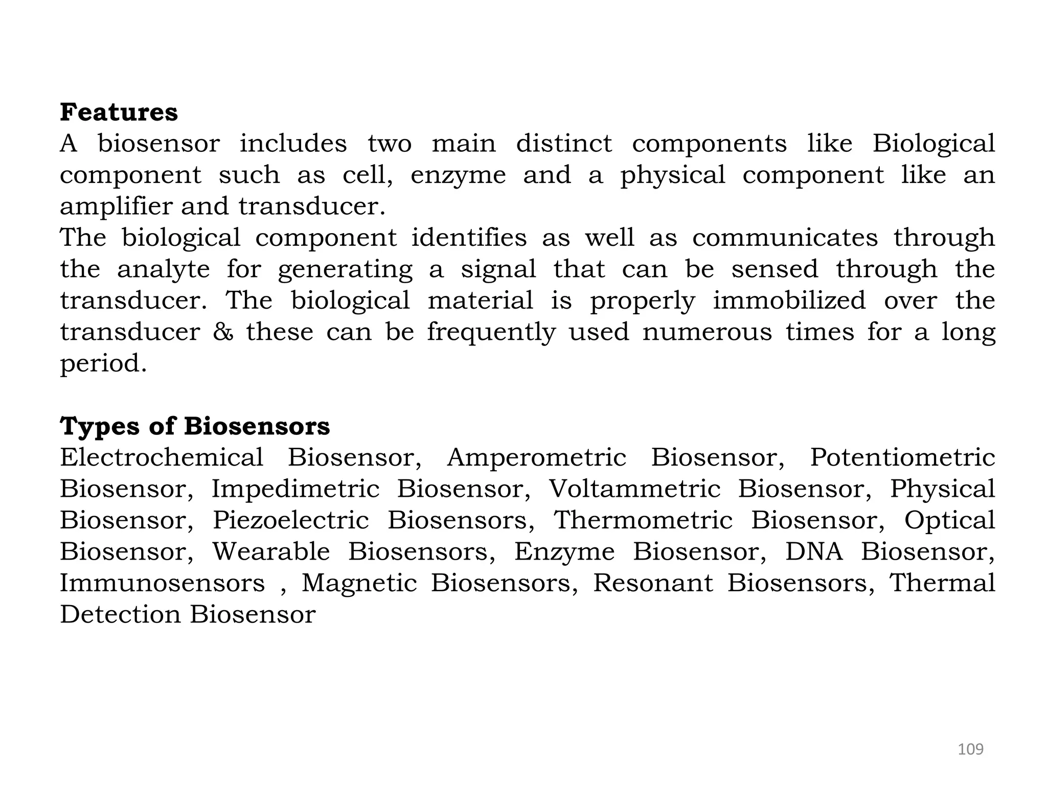 109
Features
A biosensor includes two main distinct components like Biological
component such as cell, enzyme and a physical component like an
amplifier and transducer.
The biological component identifies as well as communicates through
the analyte for generating a signal that can be sensed through the
transducer. The biological material is properly immobilized over the
transducer & these can be frequently used numerous times for a long
period.
Types of Biosensors
Electrochemical Biosensor, Amperometric Biosensor, Potentiometric
Biosensor, Impedimetric Biosensor, Voltammetric Biosensor, Physical
Biosensor, Piezoelectric Biosensors, Thermometric Biosensor, Optical
Biosensor, Wearable Biosensors, Enzyme Biosensor, DNA Biosensor,
Immunosensors , Magnetic Biosensors, Resonant Biosensors, Thermal
Detection Biosensor
 
