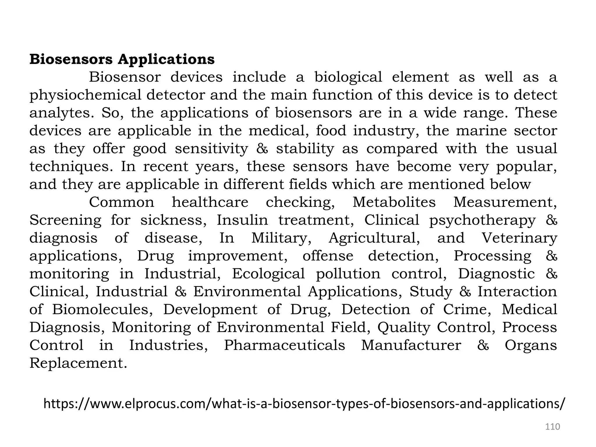 110
Biosensors Applications
Biosensor devices include a biological element as well as a
physiochemical detector and the main function of this device is to detect
analytes. So, the applications of biosensors are in a wide range. These
devices are applicable in the medical, food industry, the marine sector
as they offer good sensitivity & stability as compared with the usual
techniques. In recent years, these sensors have become very popular,
and they are applicable in different fields which are mentioned below
Common healthcare checking, Metabolites Measurement,
Screening for sickness, Insulin treatment, Clinical psychotherapy &
diagnosis of disease, In Military, Agricultural, and Veterinary
applications, Drug improvement, offense detection, Processing &
monitoring in Industrial, Ecological pollution control, Diagnostic &
Clinical, Industrial & Environmental Applications, Study & Interaction
of Biomolecules, Development of Drug, Detection of Crime, Medical
Diagnosis, Monitoring of Environmental Field, Quality Control, Process
Control in Industries, Pharmaceuticals Manufacturer & Organs
Replacement.
https://www.elprocus.com/what-is-a-biosensor-types-of-biosensors-and-applications/
 