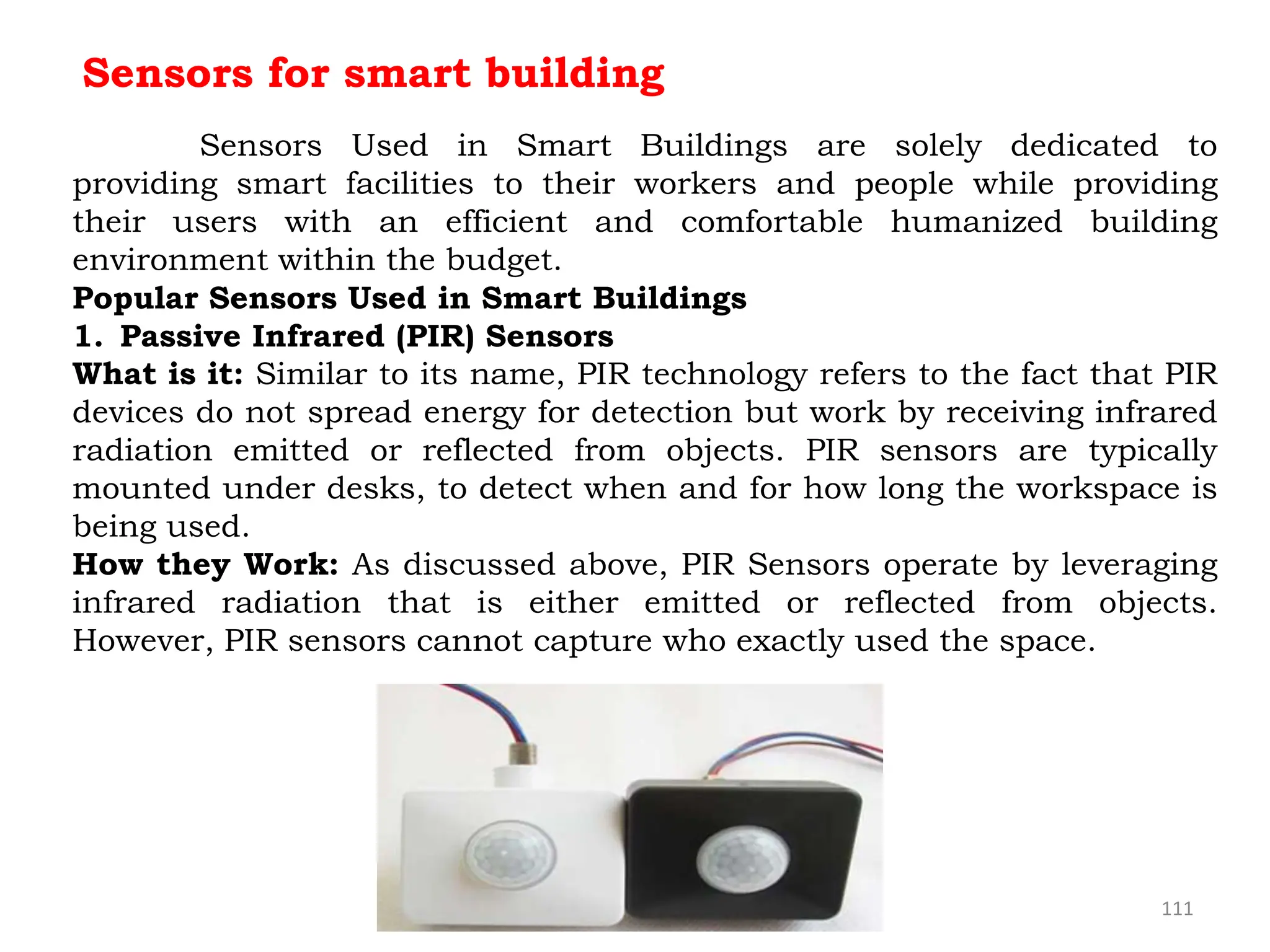 111
Sensors for smart building
Sensors Used in Smart Buildings are solely dedicated to
providing smart facilities to their workers and people while providing
their users with an efficient and comfortable humanized building
environment within the budget.
Popular Sensors Used in Smart Buildings
1. Passive Infrared (PIR) Sensors
What is it: Similar to its name, PIR technology refers to the fact that PIR
devices do not spread energy for detection but work by receiving infrared
radiation emitted or reflected from objects. PIR sensors are typically
mounted under desks, to detect when and for how long the workspace is
being used.
How they Work: As discussed above, PIR Sensors operate by leveraging
infrared radiation that is either emitted or reflected from objects.
However, PIR sensors cannot capture who exactly used the space.
 
