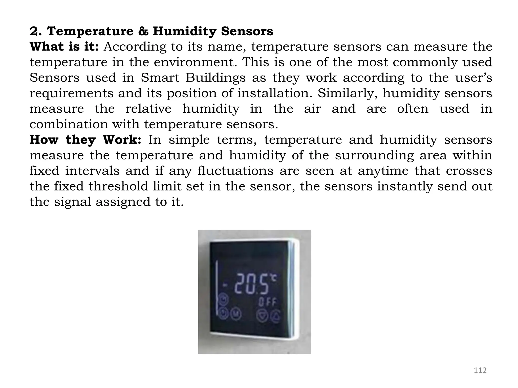 112
2. Temperature & Humidity Sensors
What is it: According to its name, temperature sensors can measure the
temperature in the environment. This is one of the most commonly used
Sensors used in Smart Buildings as they work according to the user’s
requirements and its position of installation. Similarly, humidity sensors
measure the relative humidity in the air and are often used in
combination with temperature sensors.
How they Work: In simple terms, temperature and humidity sensors
measure the temperature and humidity of the surrounding area within
fixed intervals and if any fluctuations are seen at anytime that crosses
the fixed threshold limit set in the sensor, the sensors instantly send out
the signal assigned to it.
 