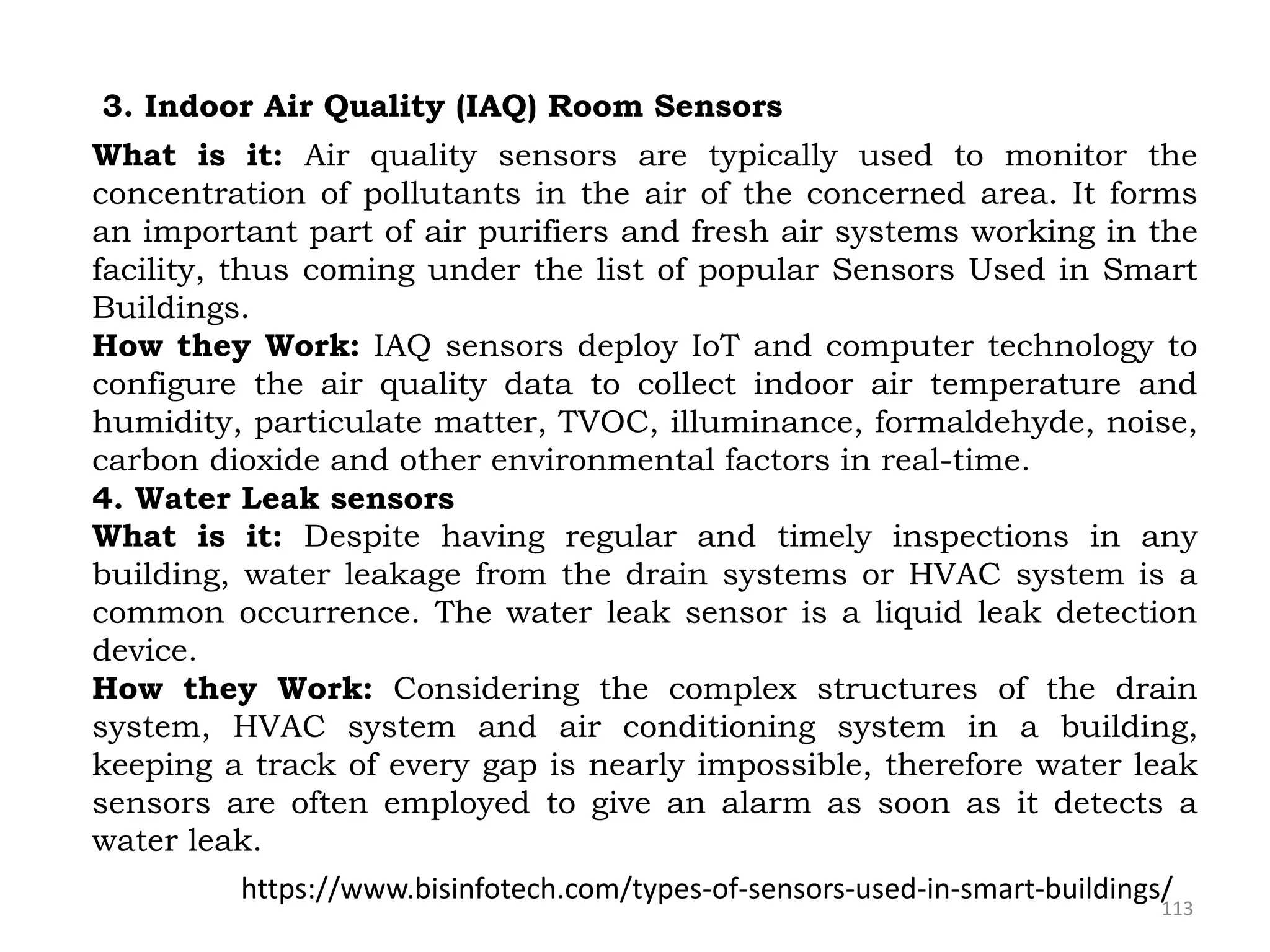 113
3. Indoor Air Quality (IAQ) Room Sensors
What is it: Air quality sensors are typically used to monitor the
concentration of pollutants in the air of the concerned area. It forms
an important part of air purifiers and fresh air systems working in the
facility, thus coming under the list of popular Sensors Used in Smart
Buildings.
How they Work: IAQ sensors deploy IoT and computer technology to
configure the air quality data to collect indoor air temperature and
humidity, particulate matter, TVOC, illuminance, formaldehyde, noise,
carbon dioxide and other environmental factors in real-time.
4. Water Leak sensors
What is it: Despite having regular and timely inspections in any
building, water leakage from the drain systems or HVAC system is a
common occurrence. The water leak sensor is a liquid leak detection
device.
How they Work: Considering the complex structures of the drain
system, HVAC system and air conditioning system in a building,
keeping a track of every gap is nearly impossible, therefore water leak
sensors are often employed to give an alarm as soon as it detects a
water leak.
https://www.bisinfotech.com/types-of-sensors-used-in-smart-buildings/
 