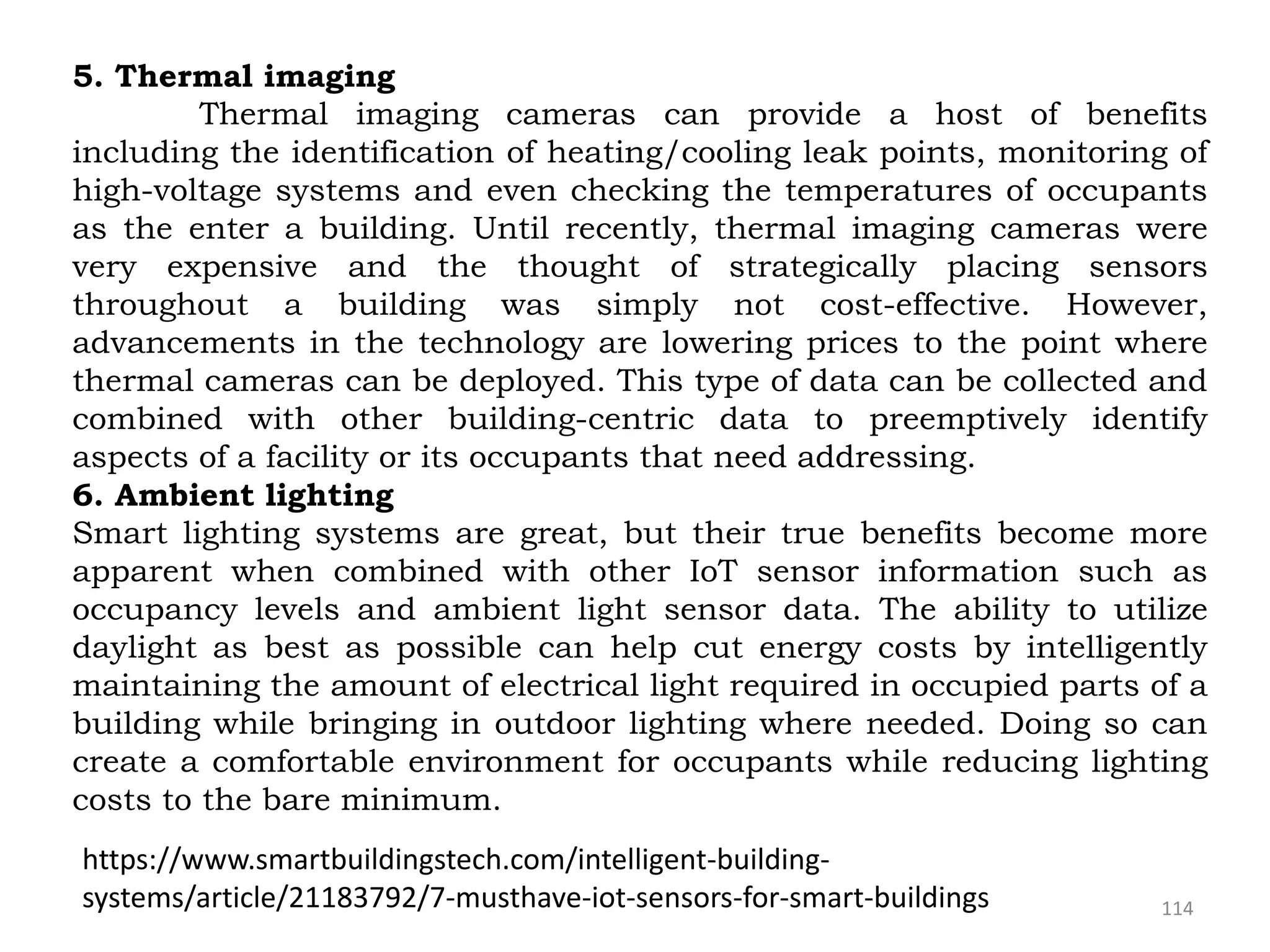 114
5. Thermal imaging
Thermal imaging cameras can provide a host of benefits
including the identification of heating/cooling leak points, monitoring of
high-voltage systems and even checking the temperatures of occupants
as the enter a building. Until recently, thermal imaging cameras were
very expensive and the thought of strategically placing sensors
throughout a building was simply not cost-effective. However,
advancements in the technology are lowering prices to the point where
thermal cameras can be deployed. This type of data can be collected and
combined with other building-centric data to preemptively identify
aspects of a facility or its occupants that need addressing.
6. Ambient lighting
Smart lighting systems are great, but their true benefits become more
apparent when combined with other IoT sensor information such as
occupancy levels and ambient light sensor data. The ability to utilize
daylight as best as possible can help cut energy costs by intelligently
maintaining the amount of electrical light required in occupied parts of a
building while bringing in outdoor lighting where needed. Doing so can
create a comfortable environment for occupants while reducing lighting
costs to the bare minimum.
https://www.smartbuildingstech.com/intelligent-building-
systems/article/21183792/7-musthave-iot-sensors-for-smart-buildings
 