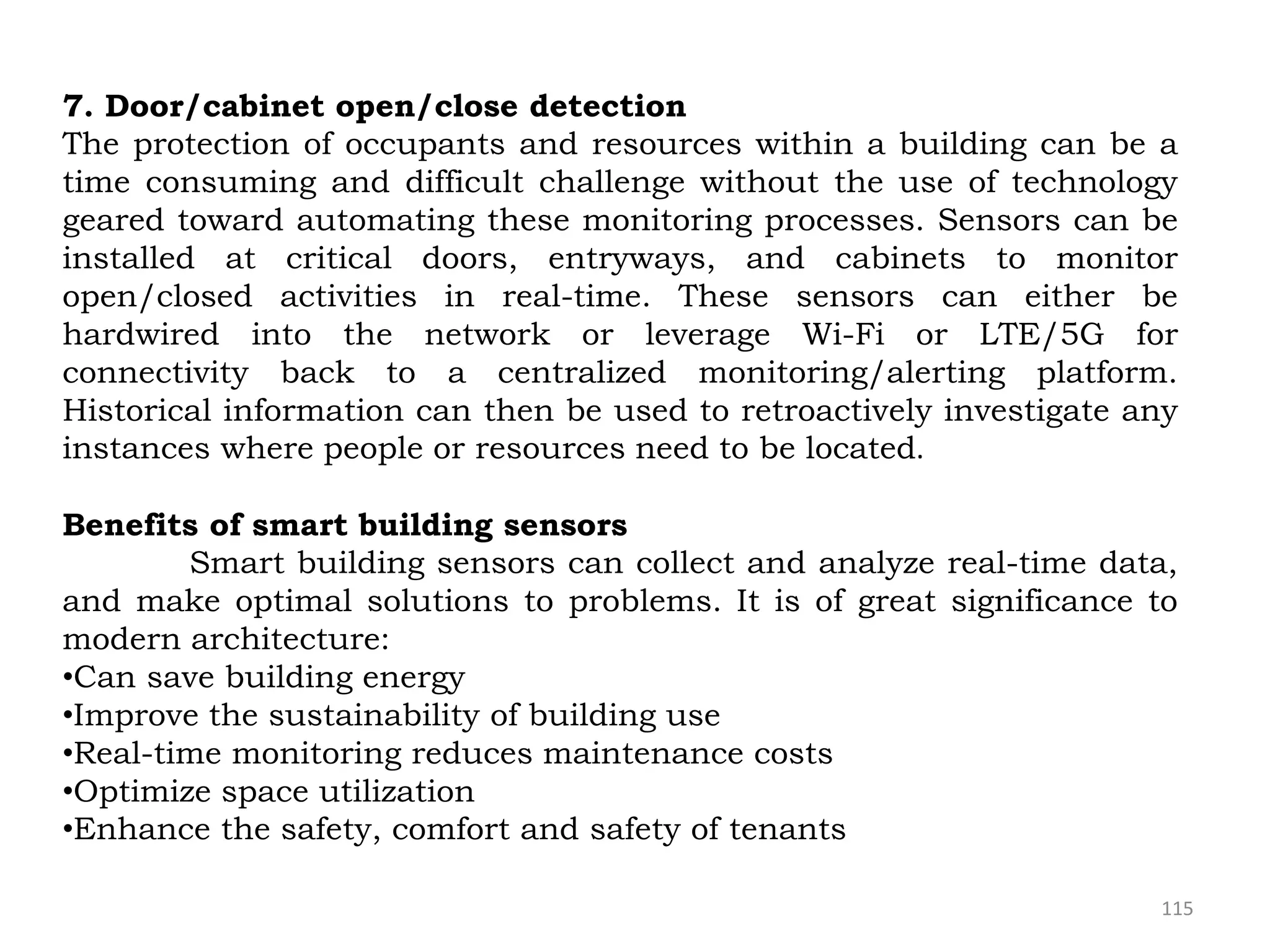 115
7. Door/cabinet open/close detection
The protection of occupants and resources within a building can be a
time consuming and difficult challenge without the use of technology
geared toward automating these monitoring processes. Sensors can be
installed at critical doors, entryways, and cabinets to monitor
open/closed activities in real-time. These sensors can either be
hardwired into the network or leverage Wi-Fi or LTE/5G for
connectivity back to a centralized monitoring/alerting platform.
Historical information can then be used to retroactively investigate any
instances where people or resources need to be located.
Benefits of smart building sensors
Smart building sensors can collect and analyze real-time data,
and make optimal solutions to problems. It is of great significance to
modern architecture:
•Can save building energy
•Improve the sustainability of building use
•Real-time monitoring reduces maintenance costs
•Optimize space utilization
•Enhance the safety, comfort and safety of tenants
 
