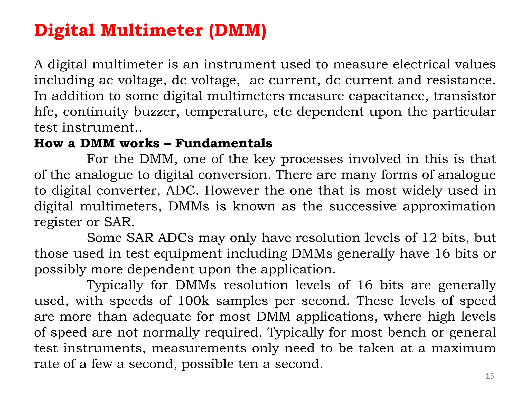 15
Digital Multimeter (DMM)
A digital multimeter is an instrument used to measure electrical values
including ac voltage, dc voltage, ac current, dc current and resistance.
In addition to some digital multimeters measure capacitance, transistor
hfe, continuity buzzer, temperature, etc dependent upon the particular
test instrument..
How a DMM works – Fundamentals
For the DMM, one of the key processes involved in this is that
of the analogue to digital conversion. There are many forms of analogue
to digital converter, ADC. However the one that is most widely used in
digital multimeters, DMMs is known as the successive approximation
register or SAR.
Some SAR ADCs may only have resolution levels of 12 bits, but
those used in test equipment including DMMs generally have 16 bits or
possibly more dependent upon the application.
Typically for DMMs resolution levels of 16 bits are generally
used, with speeds of 100k samples per second. These levels of speed
are more than adequate for most DMM applications, where high levels
of speed are not normally required. Typically for most bench or general
test instruments, measurements only need to be taken at a maximum
rate of a few a second, possible ten a second.
 