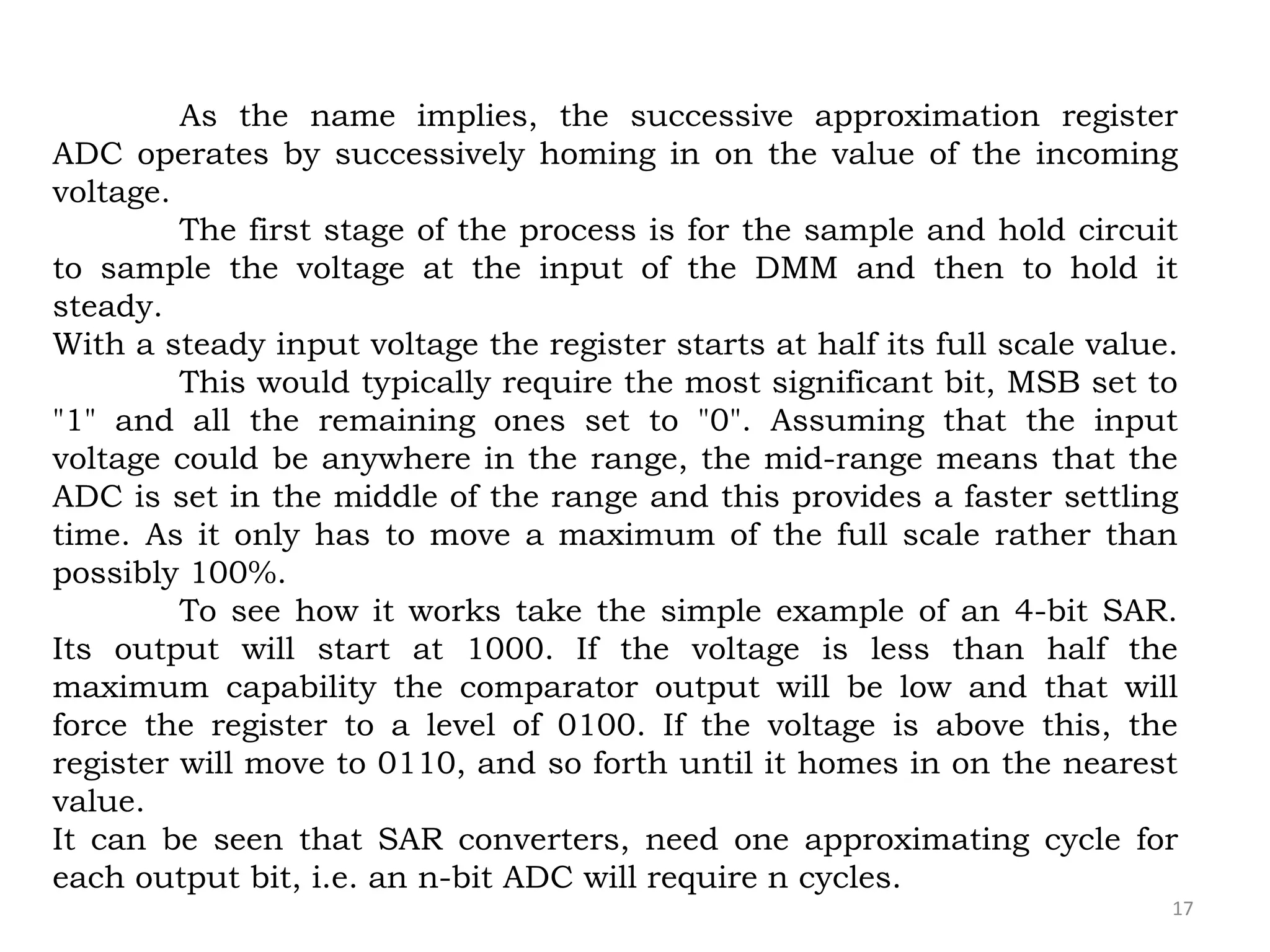 17
As the name implies, the successive approximation register
ADC operates by successively homing in on the value of the incoming
voltage.
The first stage of the process is for the sample and hold circuit
to sample the voltage at the input of the DMM and then to hold it
steady.
With a steady input voltage the register starts at half its full scale value.
This would typically require the most significant bit, MSB set to
"1" and all the remaining ones set to "0". Assuming that the input
voltage could be anywhere in the range, the mid-range means that the
ADC is set in the middle of the range and this provides a faster settling
time. As it only has to move a maximum of the full scale rather than
possibly 100%.
To see how it works take the simple example of an 4-bit SAR.
Its output will start at 1000. If the voltage is less than half the
maximum capability the comparator output will be low and that will
force the register to a level of 0100. If the voltage is above this, the
register will move to 0110, and so forth until it homes in on the nearest
value.
It can be seen that SAR converters, need one approximating cycle for
each output bit, i.e. an n-bit ADC will require n cycles.
 