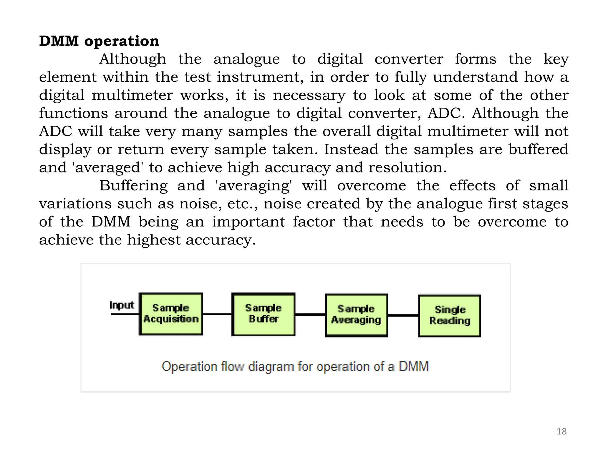 18
DMM operation
Although the analogue to digital converter forms the key
element within the test instrument, in order to fully understand how a
digital multimeter works, it is necessary to look at some of the other
functions around the analogue to digital converter, ADC. Although the
ADC will take very many samples the overall digital multimeter will not
display or return every sample taken. Instead the samples are buffered
and 'averaged' to achieve high accuracy and resolution.
Buffering and 'averaging' will overcome the effects of small
variations such as noise, etc., noise created by the analogue first stages
of the DMM being an important factor that needs to be overcome to
achieve the highest accuracy.
 