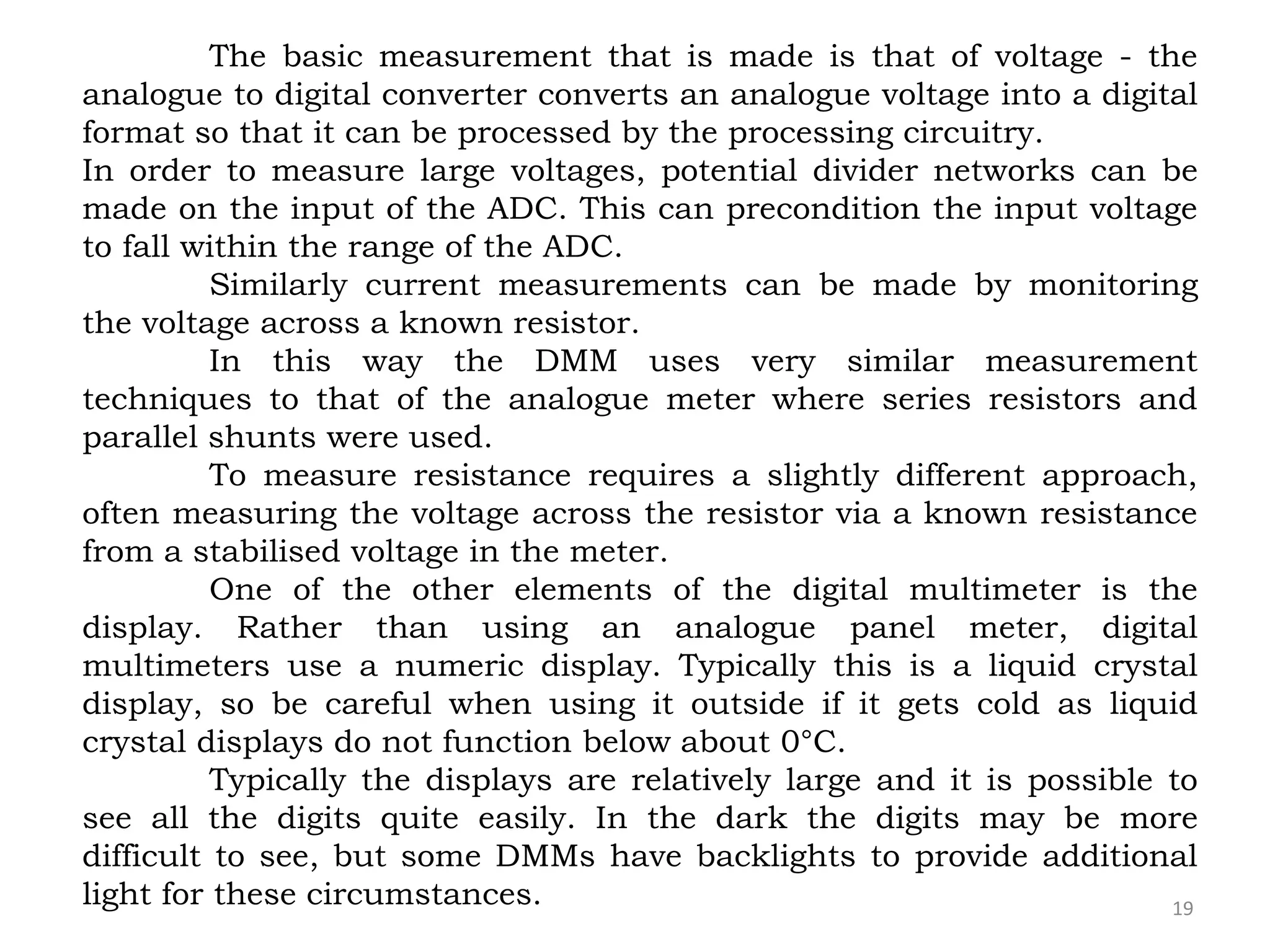 19
The basic measurement that is made is that of voltage - the
analogue to digital converter converts an analogue voltage into a digital
format so that it can be processed by the processing circuitry.
In order to measure large voltages, potential divider networks can be
made on the input of the ADC. This can precondition the input voltage
to fall within the range of the ADC.
Similarly current measurements can be made by monitoring
the voltage across a known resistor.
In this way the DMM uses very similar measurement
techniques to that of the analogue meter where series resistors and
parallel shunts were used.
To measure resistance requires a slightly different approach,
often measuring the voltage across the resistor via a known resistance
from a stabilised voltage in the meter.
One of the other elements of the digital multimeter is the
display. Rather than using an analogue panel meter, digital
multimeters use a numeric display. Typically this is a liquid crystal
display, so be careful when using it outside if it gets cold as liquid
crystal displays do not function below about 0°C.
Typically the displays are relatively large and it is possible to
see all the digits quite easily. In the dark the digits may be more
difficult to see, but some DMMs have backlights to provide additional
light for these circumstances.
 