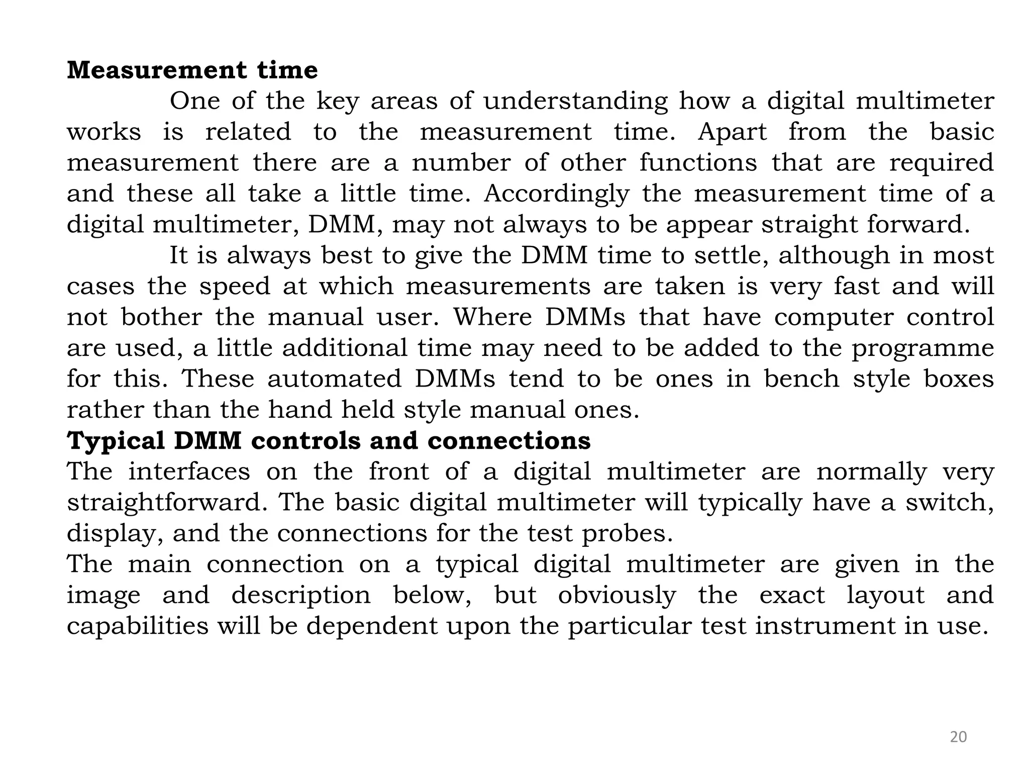 20
Measurement time
One of the key areas of understanding how a digital multimeter
works is related to the measurement time. Apart from the basic
measurement there are a number of other functions that are required
and these all take a little time. Accordingly the measurement time of a
digital multimeter, DMM, may not always to be appear straight forward.
It is always best to give the DMM time to settle, although in most
cases the speed at which measurements are taken is very fast and will
not bother the manual user. Where DMMs that have computer control
are used, a little additional time may need to be added to the programme
for this. These automated DMMs tend to be ones in bench style boxes
rather than the hand held style manual ones.
Typical DMM controls and connections
The interfaces on the front of a digital multimeter are normally very
straightforward. The basic digital multimeter will typically have a switch,
display, and the connections for the test probes.
The main connection on a typical digital multimeter are given in the
image and description below, but obviously the exact layout and
capabilities will be dependent upon the particular test instrument in use.
 