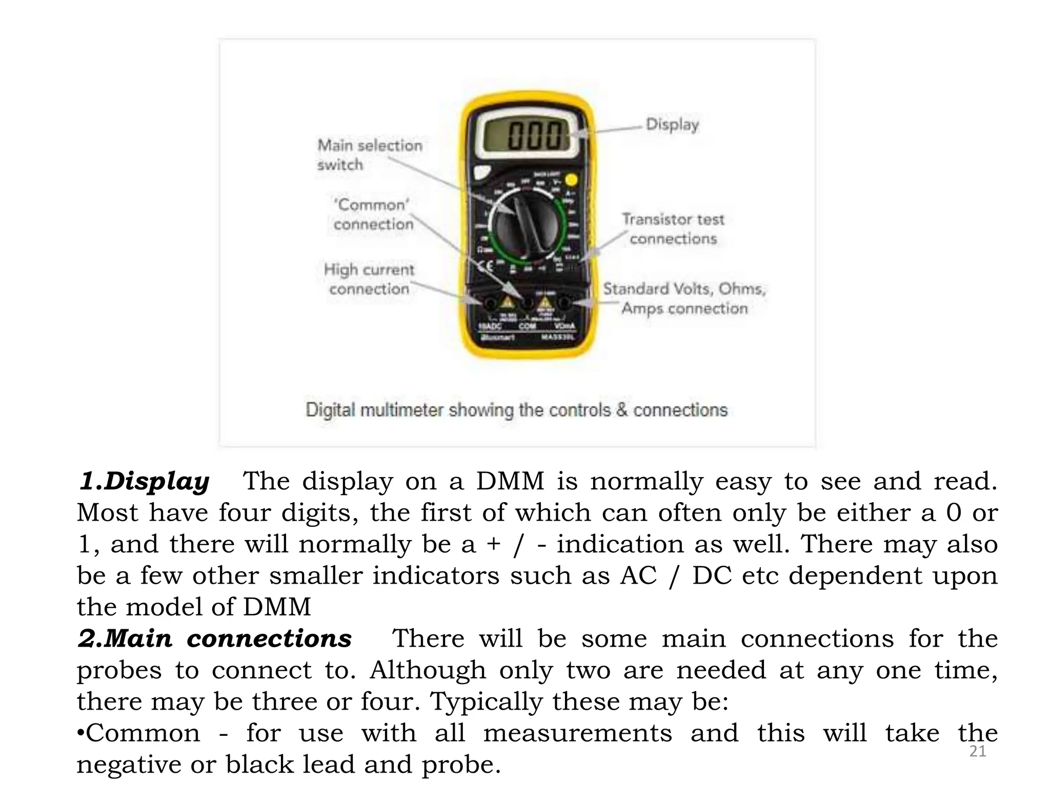 21
1.Display The display on a DMM is normally easy to see and read.
Most have four digits, the first of which can often only be either a 0 or
1, and there will normally be a + / - indication as well. There may also
be a few other smaller indicators such as AC / DC etc dependent upon
the model of DMM
2.Main connections There will be some main connections for the
probes to connect to. Although only two are needed at any one time,
there may be three or four. Typically these may be:
•Common - for use with all measurements and this will take the
negative or black lead and probe.
 
