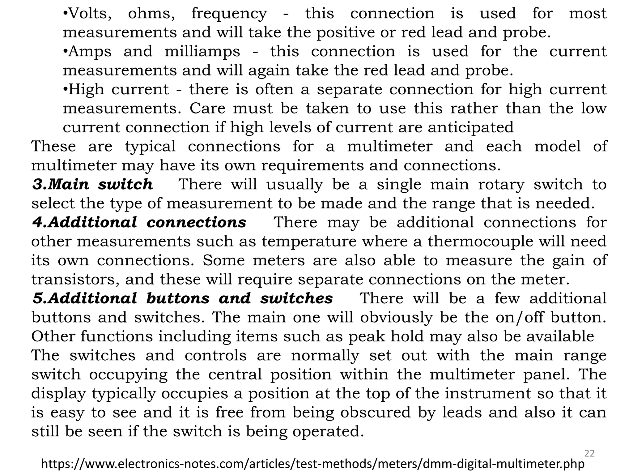22
•Volts, ohms, frequency - this connection is used for most
measurements and will take the positive or red lead and probe.
•Amps and milliamps - this connection is used for the current
measurements and will again take the red lead and probe.
•High current - there is often a separate connection for high current
measurements. Care must be taken to use this rather than the low
current connection if high levels of current are anticipated
These are typical connections for a multimeter and each model of
multimeter may have its own requirements and connections.
3.Main switch There will usually be a single main rotary switch to
select the type of measurement to be made and the range that is needed.
4.Additional connections There may be additional connections for
other measurements such as temperature where a thermocouple will need
its own connections. Some meters are also able to measure the gain of
transistors, and these will require separate connections on the meter.
5.Additional buttons and switches There will be a few additional
buttons and switches. The main one will obviously be the on/off button.
Other functions including items such as peak hold may also be available
The switches and controls are normally set out with the main range
switch occupying the central position within the multimeter panel. The
display typically occupies a position at the top of the instrument so that it
is easy to see and it is free from being obscured by leads and also it can
still be seen if the switch is being operated.
https://www.electronics-notes.com/articles/test-methods/meters/dmm-digital-multimeter.php
 