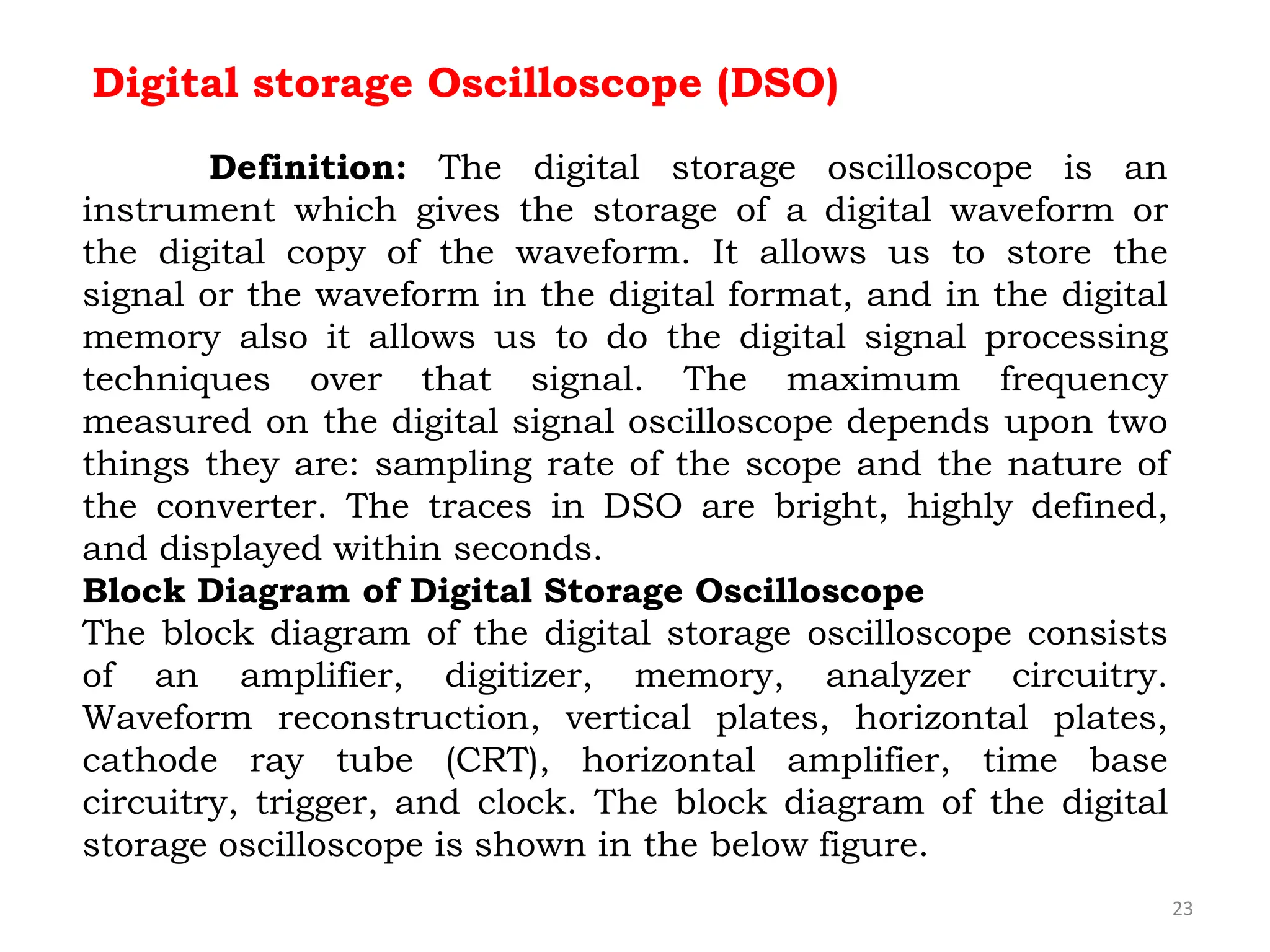 23
Digital storage Oscilloscope (DSO)
Definition: The digital storage oscilloscope is an
instrument which gives the storage of a digital waveform or
the digital copy of the waveform. It allows us to store the
signal or the waveform in the digital format, and in the digital
memory also it allows us to do the digital signal processing
techniques over that signal. The maximum frequency
measured on the digital signal oscilloscope depends upon two
things they are: sampling rate of the scope and the nature of
the converter. The traces in DSO are bright, highly defined,
and displayed within seconds.
Block Diagram of Digital Storage Oscilloscope
The block diagram of the digital storage oscilloscope consists
of an amplifier, digitizer, memory, analyzer circuitry.
Waveform reconstruction, vertical plates, horizontal plates,
cathode ray tube (CRT), horizontal amplifier, time base
circuitry, trigger, and clock. The block diagram of the digital
storage oscilloscope is shown in the below figure.
 