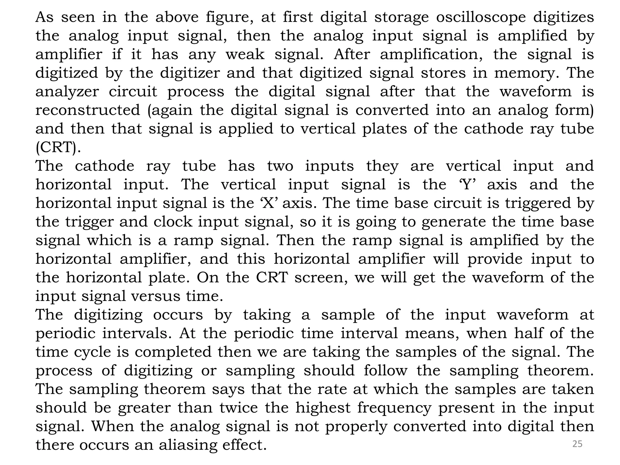 25
As seen in the above figure, at first digital storage oscilloscope digitizes
the analog input signal, then the analog input signal is amplified by
amplifier if it has any weak signal. After amplification, the signal is
digitized by the digitizer and that digitized signal stores in memory. The
analyzer circuit process the digital signal after that the waveform is
reconstructed (again the digital signal is converted into an analog form)
and then that signal is applied to vertical plates of the cathode ray tube
(CRT).
The cathode ray tube has two inputs they are vertical input and
horizontal input. The vertical input signal is the ‘Y’ axis and the
horizontal input signal is the ‘X’ axis. The time base circuit is triggered by
the trigger and clock input signal, so it is going to generate the time base
signal which is a ramp signal. Then the ramp signal is amplified by the
horizontal amplifier, and this horizontal amplifier will provide input to
the horizontal plate. On the CRT screen, we will get the waveform of the
input signal versus time.
The digitizing occurs by taking a sample of the input waveform at
periodic intervals. At the periodic time interval means, when half of the
time cycle is completed then we are taking the samples of the signal. The
process of digitizing or sampling should follow the sampling theorem.
The sampling theorem says that the rate at which the samples are taken
should be greater than twice the highest frequency present in the input
signal. When the analog signal is not properly converted into digital then
there occurs an aliasing effect.
 
