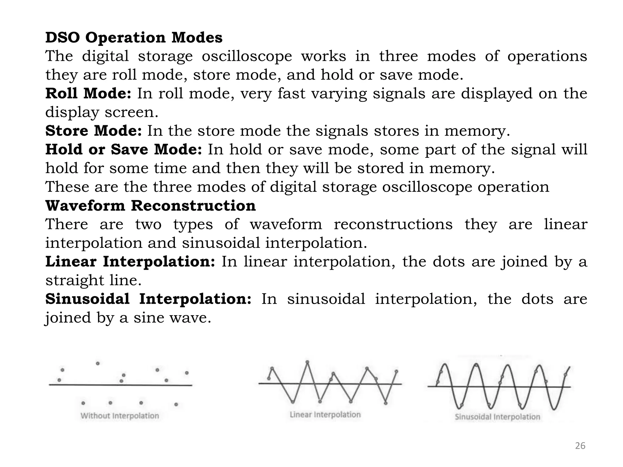 26
DSO Operation Modes
The digital storage oscilloscope works in three modes of operations
they are roll mode, store mode, and hold or save mode.
Roll Mode: In roll mode, very fast varying signals are displayed on the
display screen.
Store Mode: In the store mode the signals stores in memory.
Hold or Save Mode: In hold or save mode, some part of the signal will
hold for some time and then they will be stored in memory.
These are the three modes of digital storage oscilloscope operation
Waveform Reconstruction
There are two types of waveform reconstructions they are linear
interpolation and sinusoidal interpolation.
Linear Interpolation: In linear interpolation, the dots are joined by a
straight line.
Sinusoidal Interpolation: In sinusoidal interpolation, the dots are
joined by a sine wave.
 