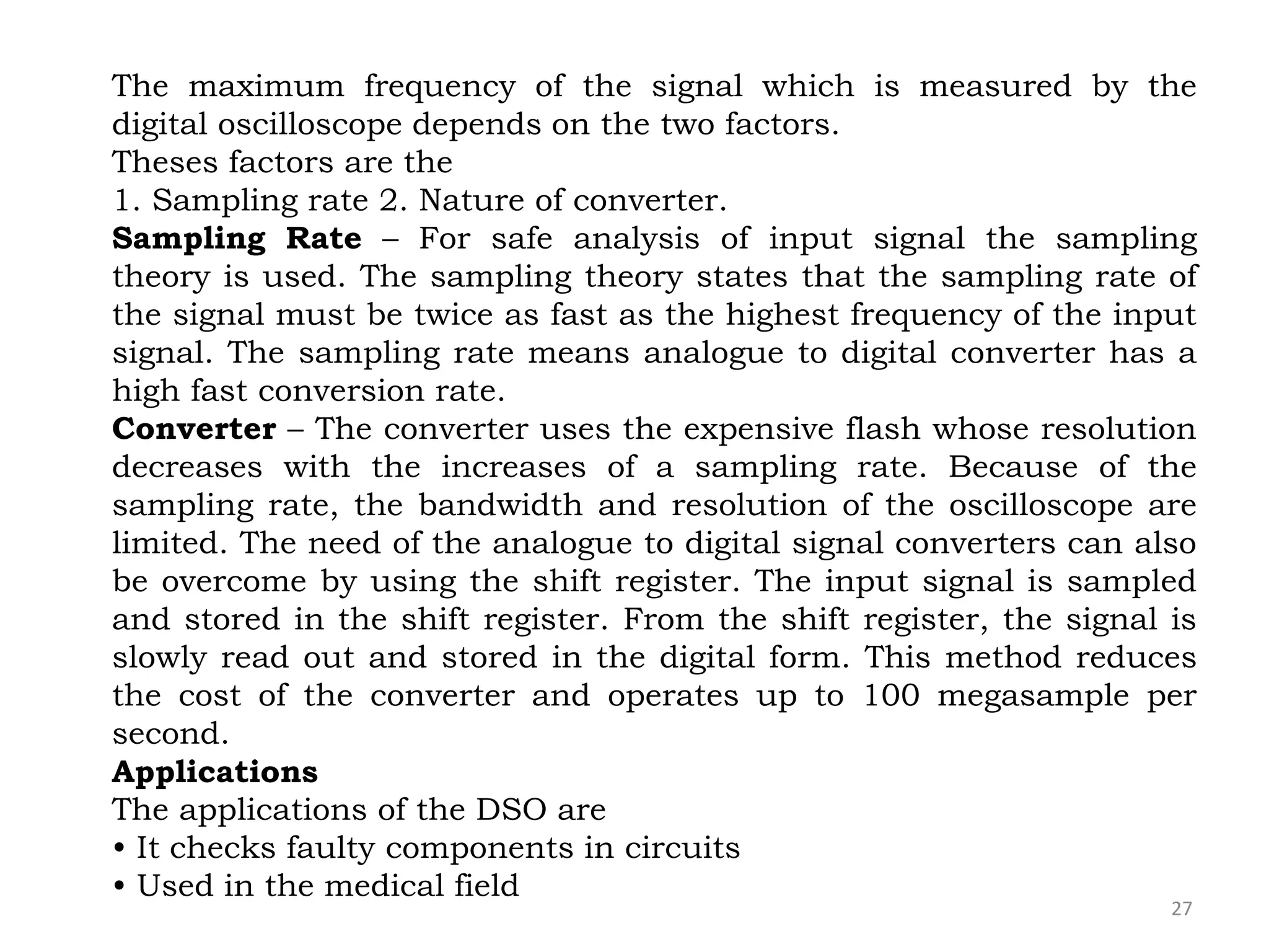 27
The maximum frequency of the signal which is measured by the
digital oscilloscope depends on the two factors.
Theses factors are the
1. Sampling rate 2. Nature of converter.
Sampling Rate – For safe analysis of input signal the sampling
theory is used. The sampling theory states that the sampling rate of
the signal must be twice as fast as the highest frequency of the input
signal. The sampling rate means analogue to digital converter has a
high fast conversion rate.
Converter – The converter uses the expensive flash whose resolution
decreases with the increases of a sampling rate. Because of the
sampling rate, the bandwidth and resolution of the oscilloscope are
limited. The need of the analogue to digital signal converters can also
be overcome by using the shift register. The input signal is sampled
and stored in the shift register. From the shift register, the signal is
slowly read out and stored in the digital form. This method reduces
the cost of the converter and operates up to 100 megasample per
second.
Applications
The applications of the DSO are
• It checks faulty components in circuits
• Used in the medical field
 