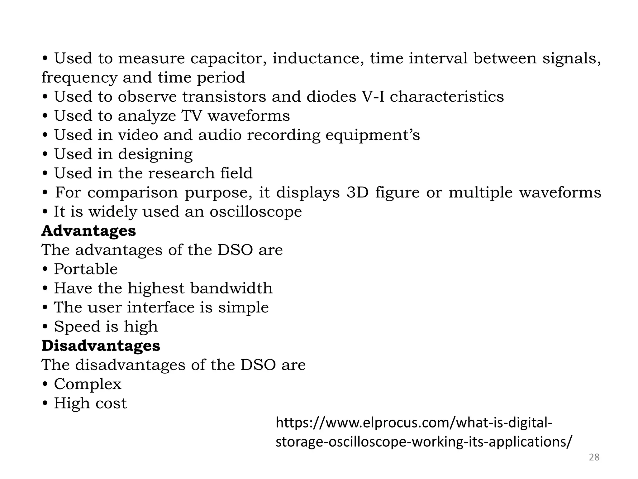 28
• Used to measure capacitor, inductance, time interval between signals,
frequency and time period
• Used to observe transistors and diodes V-I characteristics
• Used to analyze TV waveforms
• Used in video and audio recording equipment’s
• Used in designing
• Used in the research field
• For comparison purpose, it displays 3D figure or multiple waveforms
• It is widely used an oscilloscope
Advantages
The advantages of the DSO are
• Portable
• Have the highest bandwidth
• The user interface is simple
• Speed is high
Disadvantages
The disadvantages of the DSO are
• Complex
• High cost
https://www.elprocus.com/what-is-digital-
storage-oscilloscope-working-its-applications/
 