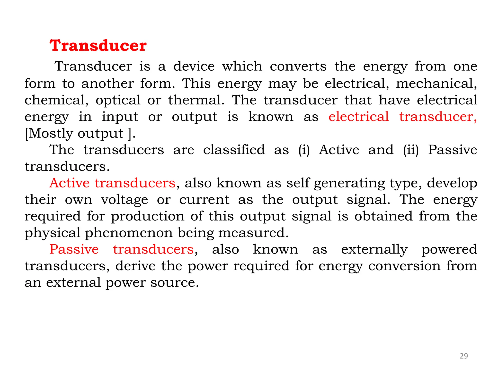 29
Transducer
Transducer is a device which converts the energy from one
form to another form. This energy may be electrical, mechanical,
chemical, optical or thermal. The transducer that have electrical
energy in input or output is known as electrical transducer,
[Mostly output ].
The transducers are classified as (i) Active and (ii) Passive
transducers.
Active transducers, also known as self generating type, develop
their own voltage or current as the output signal. The energy
required for production of this output signal is obtained from the
physical phenomenon being measured.
Passive transducers, also known as externally powered
transducers, derive the power required for energy conversion from
an external power source.
 