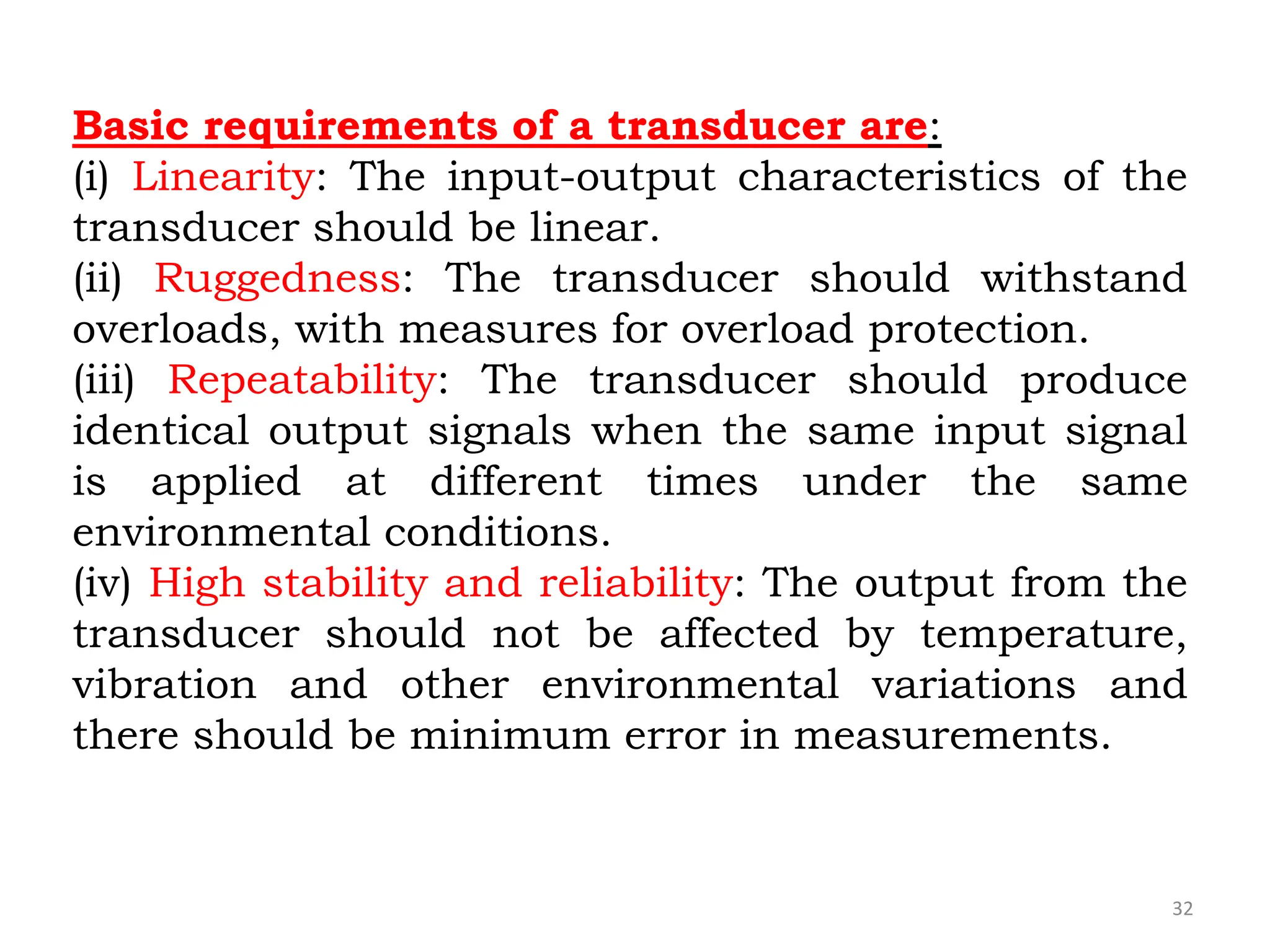 32
Basic requirements of a transducer are:
(i) Linearity: The input-output characteristics of the
transducer should be linear.
(ii) Ruggedness: The transducer should withstand
overloads, with measures for overload protection.
(iii) Repeatability: The transducer should produce
identical output signals when the same input signal
is applied at different times under the same
environmental conditions.
(iv) High stability and reliability: The output from the
transducer should not be affected by temperature,
vibration and other environmental variations and
there should be minimum error in measurements.
 