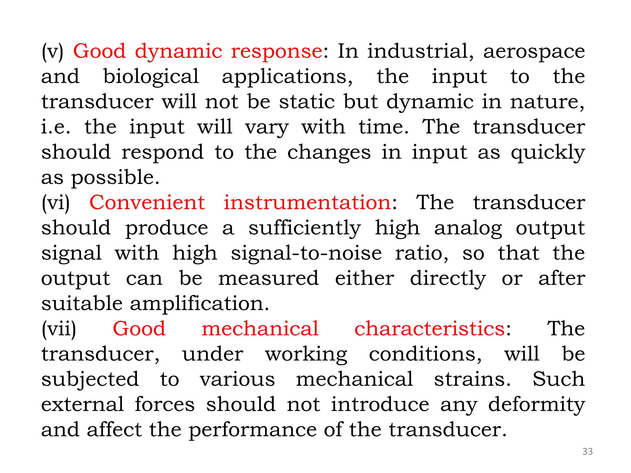 33
(v) Good dynamic response: In industrial, aerospace
and biological applications, the input to the
transducer will not be static but dynamic in nature,
i.e. the input will vary with time. The transducer
should respond to the changes in input as quickly
as possible.
(vi) Convenient instrumentation: The transducer
should produce a sufficiently high analog output
signal with high signal-to-noise ratio, so that the
output can be measured either directly or after
suitable amplification.
(vii) Good mechanical characteristics: The
transducer, under working conditions, will be
subjected to various mechanical strains. Such
external forces should not introduce any deformity
and affect the performance of the transducer.
 