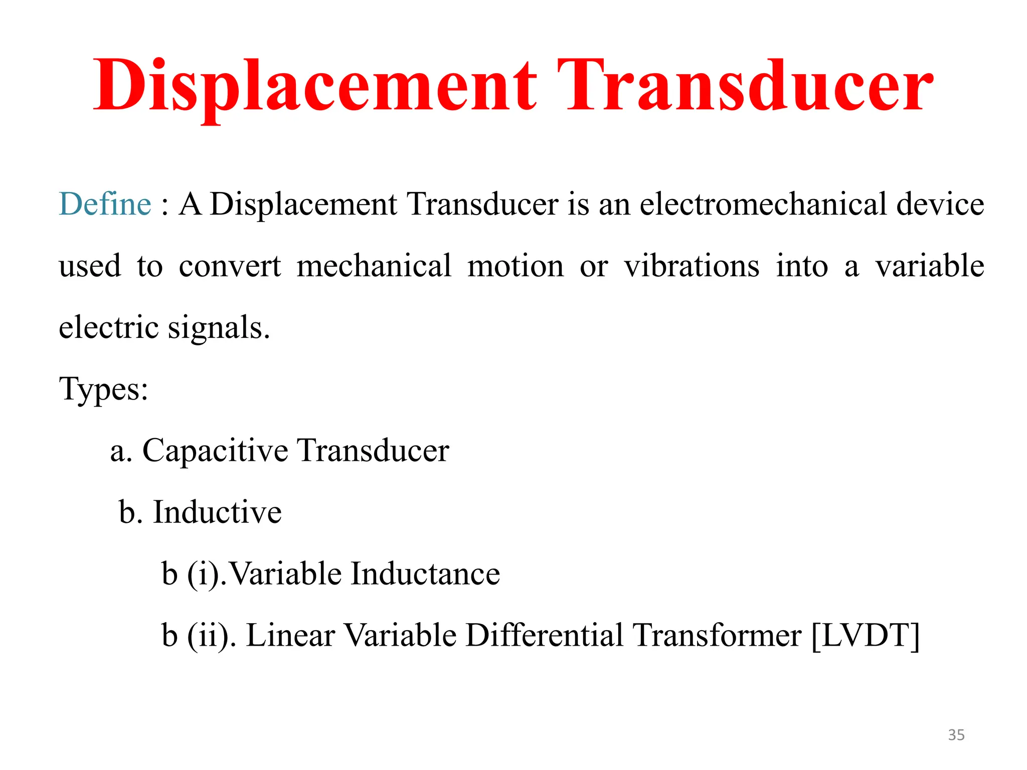 Displacement Transducer
Define : A Displacement Transducer is an electromechanical device
used to convert mechanical motion or vibrations into a variable
electric signals.
Types:
a. Capacitive Transducer
b. Inductive
b (i).Variable Inductance
b (ii). Linear Variable Differential Transformer [LVDT]
35
 