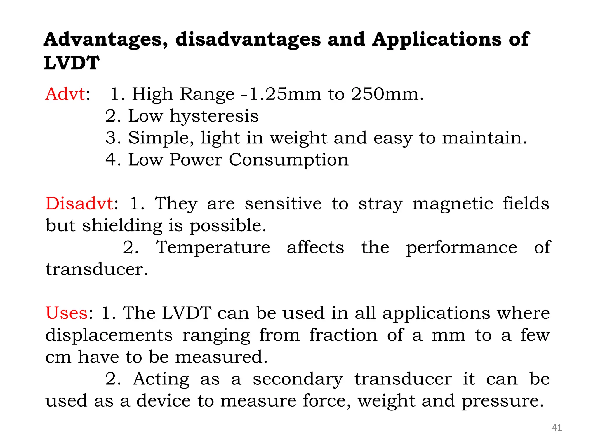 Advt: 1. High Range -1.25mm to 250mm.
2. Low hysteresis
3. Simple, light in weight and easy to maintain.
4. Low Power Consumption
Disadvt: 1. They are sensitive to stray magnetic fields
but shielding is possible.
2. Temperature affects the performance of
transducer.
Uses: 1. The LVDT can be used in all applications where
displacements ranging from fraction of a mm to a few
cm have to be measured.
2. Acting as a secondary transducer it can be
used as a device to measure force, weight and pressure.
Advantages, disadvantages and Applications of
LVDT
41
 