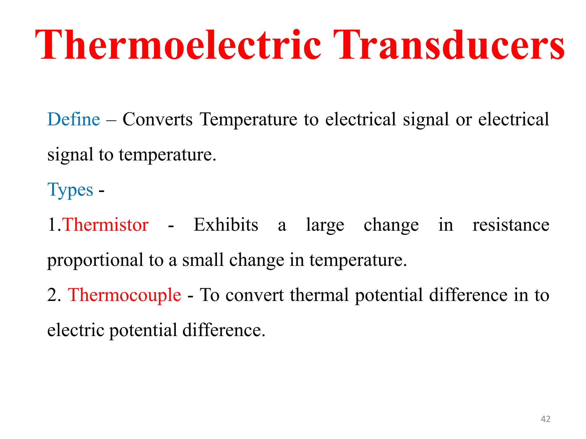 Define – Converts Temperature to electrical signal or electrical
signal to temperature.
Types -
1.Thermistor - Exhibits a large change in resistance
proportional to a small change in temperature.
2. Thermocouple - To convert thermal potential difference in to
electric potential difference.
Thermoelectric Transducers
42
 