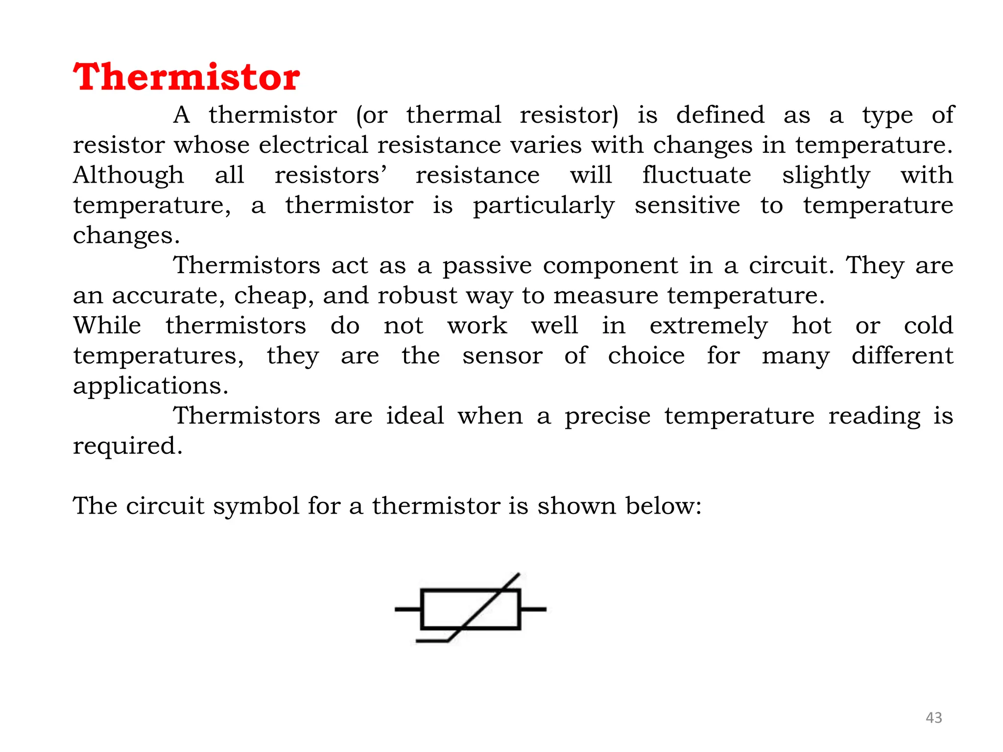 43
Thermistor
A thermistor (or thermal resistor) is defined as a type of
resistor whose electrical resistance varies with changes in temperature.
Although all resistors’ resistance will fluctuate slightly with
temperature, a thermistor is particularly sensitive to temperature
changes.
Thermistors act as a passive component in a circuit. They are
an accurate, cheap, and robust way to measure temperature.
While thermistors do not work well in extremely hot or cold
temperatures, they are the sensor of choice for many different
applications.
Thermistors are ideal when a precise temperature reading is
required.
The circuit symbol for a thermistor is shown below:
 
