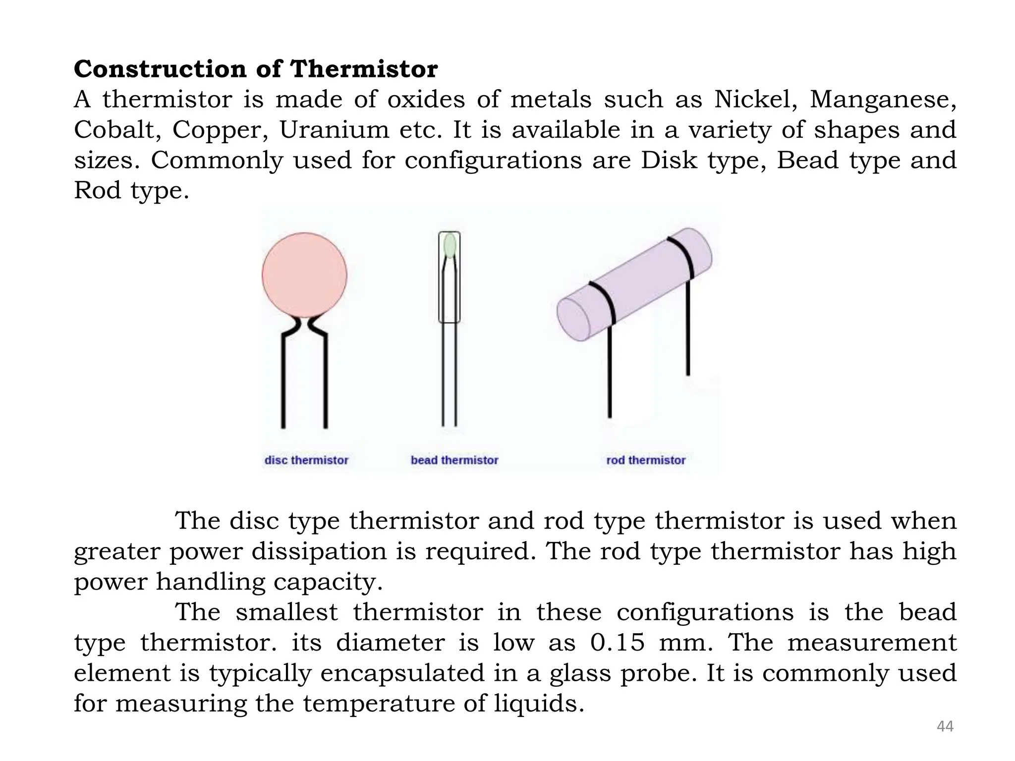 44
Construction of Thermistor
A thermistor is made of oxides of metals such as Nickel, Manganese,
Cobalt, Copper, Uranium etc. It is available in a variety of shapes and
sizes. Commonly used for configurations are Disk type, Bead type and
Rod type.
The disc type thermistor and rod type thermistor is used when
greater power dissipation is required. The rod type thermistor has high
power handling capacity.
The smallest thermistor in these configurations is the bead
type thermistor. its diameter is low as 0.15 mm. The measurement
element is typically encapsulated in a glass probe. It is commonly used
for measuring the temperature of liquids.
 