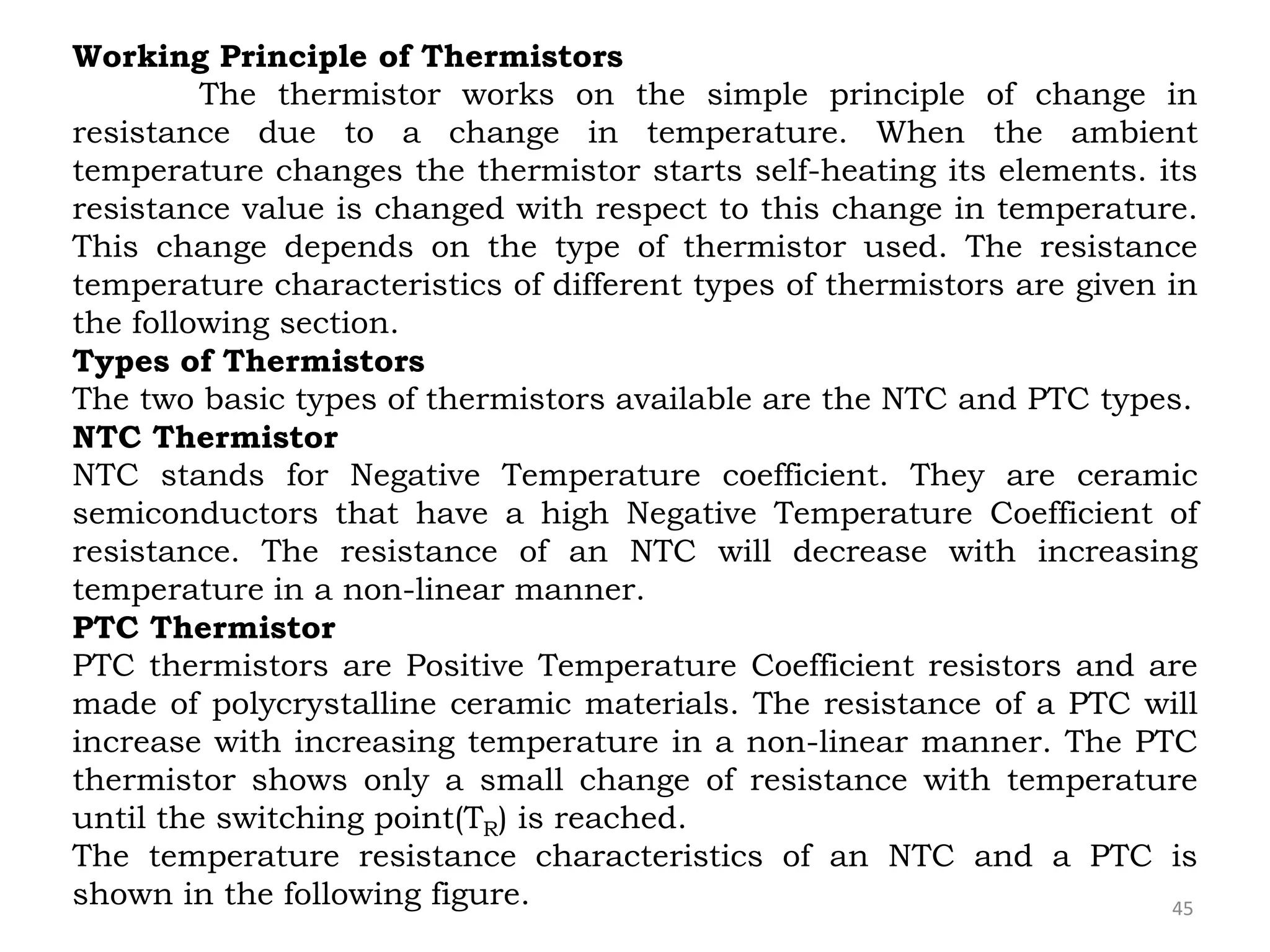 45
Working Principle of Thermistors
The thermistor works on the simple principle of change in
resistance due to a change in temperature. When the ambient
temperature changes the thermistor starts self-heating its elements. its
resistance value is changed with respect to this change in temperature.
This change depends on the type of thermistor used. The resistance
temperature characteristics of different types of thermistors are given in
the following section.
Types of Thermistors
The two basic types of thermistors available are the NTC and PTC types.
NTC Thermistor
NTC stands for Negative Temperature coefficient. They are ceramic
semiconductors that have a high Negative Temperature Coefficient of
resistance. The resistance of an NTC will decrease with increasing
temperature in a non-linear manner.
PTC Thermistor
PTC thermistors are Positive Temperature Coefficient resistors and are
made of polycrystalline ceramic materials. The resistance of a PTC will
increase with increasing temperature in a non-linear manner. The PTC
thermistor shows only a small change of resistance with temperature
until the switching point(TR) is reached.
The temperature resistance characteristics of an NTC and a PTC is
shown in the following figure.
 