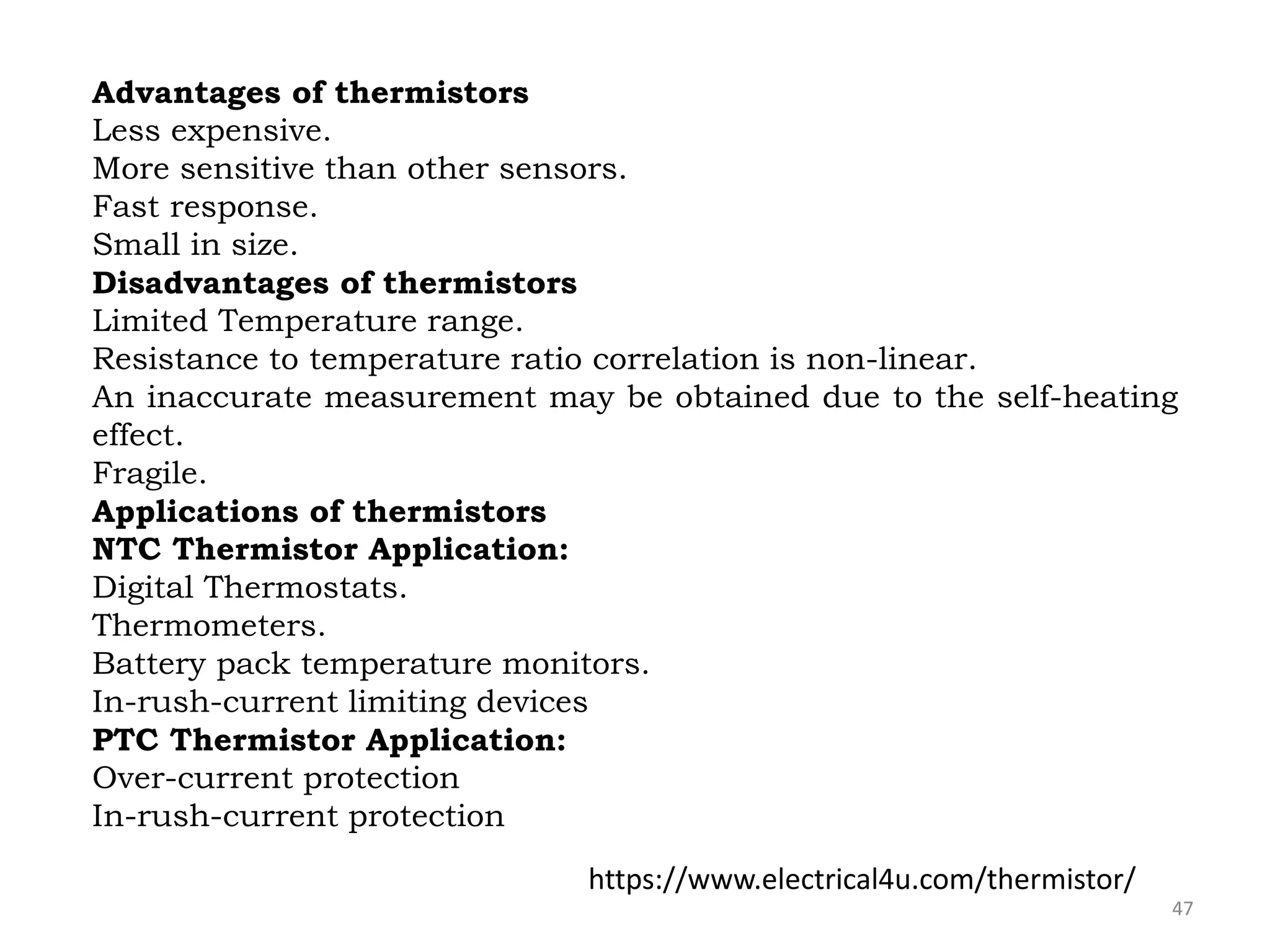 47
Advantages of thermistors
Less expensive.
More sensitive than other sensors.
Fast response.
Small in size.
Disadvantages of thermistors
Limited Temperature range.
Resistance to temperature ratio correlation is non-linear.
An inaccurate measurement may be obtained due to the self-heating
effect.
Fragile.
Applications of thermistors
NTC Thermistor Application:
Digital Thermostats.
Thermometers.
Battery pack temperature monitors.
In-rush-current limiting devices
PTC Thermistor Application:
Over-current protection
In-rush-current protection
https://www.electrical4u.com/thermistor/
 